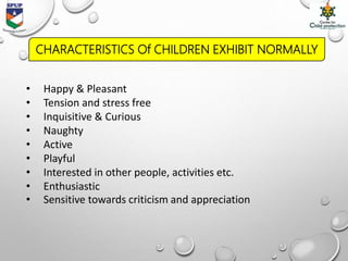 • Happy & Pleasant
• Tension and stress free
• Inquisitive & Curious
• Naughty
• Active
• Playful
• Interested in other people, activities etc.
• Enthusiastic
• Sensitive towards criticism and appreciation
CHARACTERISTICS Of CHILDREN EXHIBIT NORMALLY
 