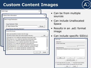 Custom Content Images
• Can be from multiple
sources
• Can include Unallocated
Space
• Results in an .ad1 format
image
• Can include specific SID(s)
 