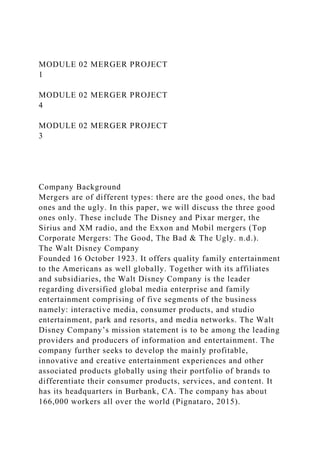 MODULE 02 MERGER PROJECT
1
MODULE 02 MERGER PROJECT
4
MODULE 02 MERGER PROJECT
3
Company Background
Mergers are of different types: there are the good ones, the bad
ones and the ugly. In this paper, we will discuss the three good
ones only. These include The Disney and Pixar merger, the
Sirius and XM radio, and the Exxon and Mobil mergers (Top
Corporate Mergers: The Good, The Bad & The Ugly. n.d.).
The Walt Disney Company
Founded 16 October 1923. It offers quality family entertainment
to the Americans as well globally. Together with its affiliates
and subsidiaries, the Walt Disney Company is the leader
regarding diversified global media enterprise and family
entertainment comprising of five segments of the business
namely: interactive media, consumer products, and studio
entertainment, park and resorts, and media networks. The Walt
Disney Company’s mission statement is to be among the leading
providers and producers of information and entertainment. The
company further seeks to develop the mainly profitable,
innovative and creative entertainment experiences and other
associated products globally using their portfolio of brands to
differentiate their consumer products, services, and content. It
has its headquarters in Burbank, CA. The company has about
166,000 workers all over the world (Pignataro, 2015).
 