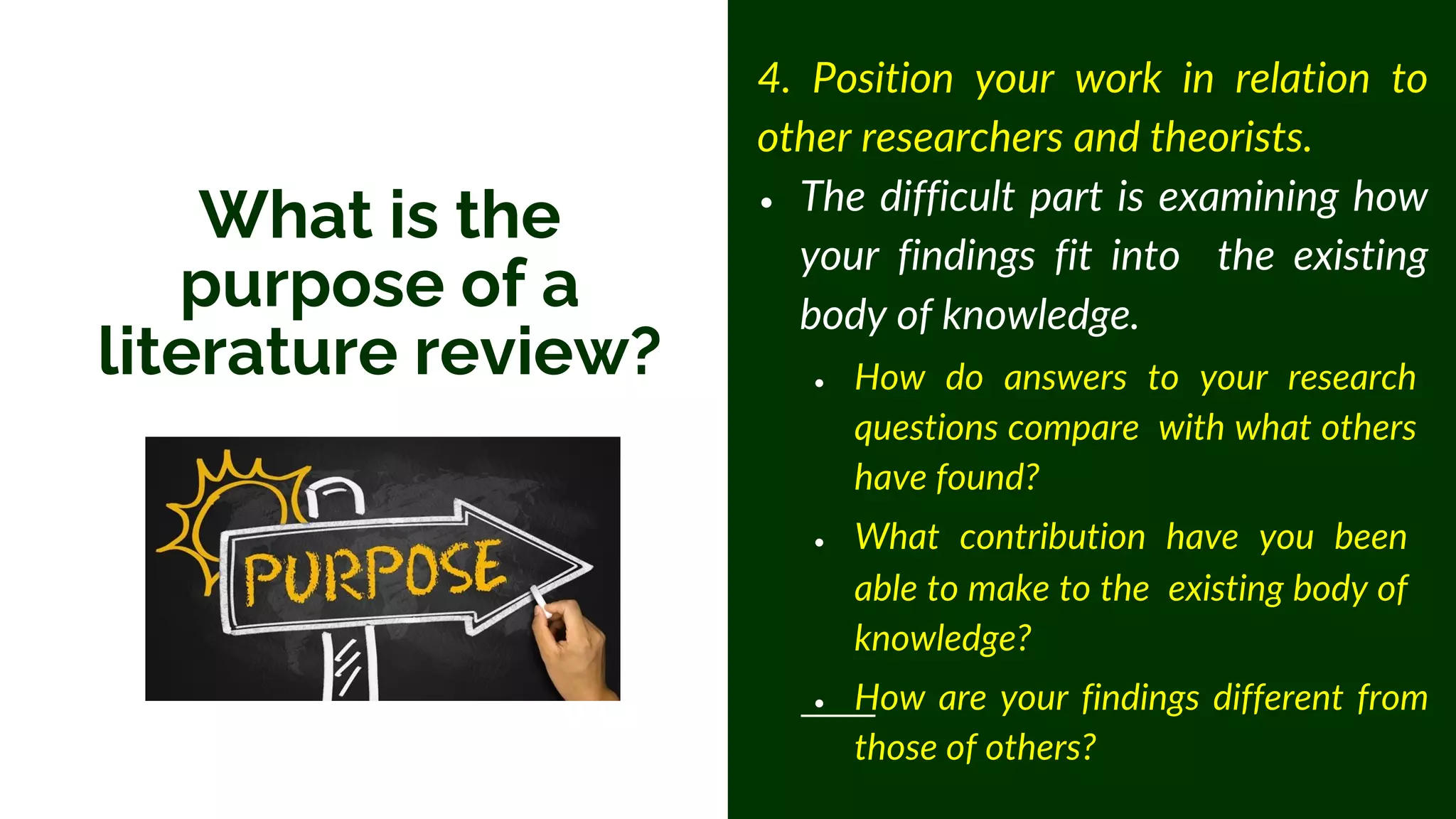 4. Position your work in relation to
other researchers and theorists.
• The difficult part is examining how
your findings fit into the existing
body of knowledge.
• How do answers to your research
questions compare with what others
have found?
• What contribution have you been
able to make to the existing body of
knowledge?
• How are your findings different from
those of others?
What is the
purpose of a
literature review?
 
