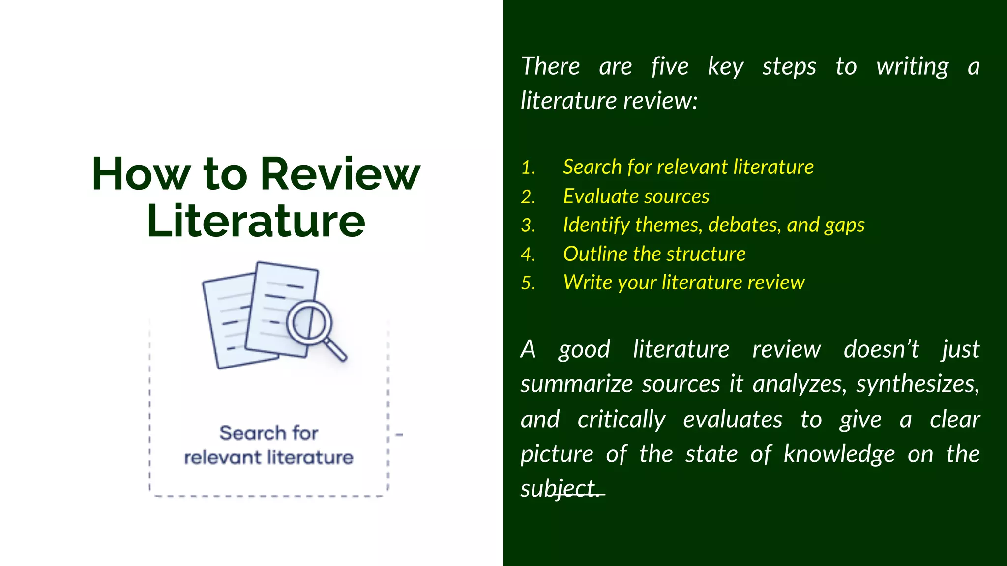 How to Review
Literature
There are five key steps to writing a
literature review:
1. Search for relevant literature
2. Evaluate sources
3. Identify themes, debates, and gaps
4. Outline the structure
5. Write your literature review
A good literature review doesn’t just
summarize sources it analyzes, synthesizes,
and critically evaluates to give a clear
picture of the state of knowledge on the
subject.
 