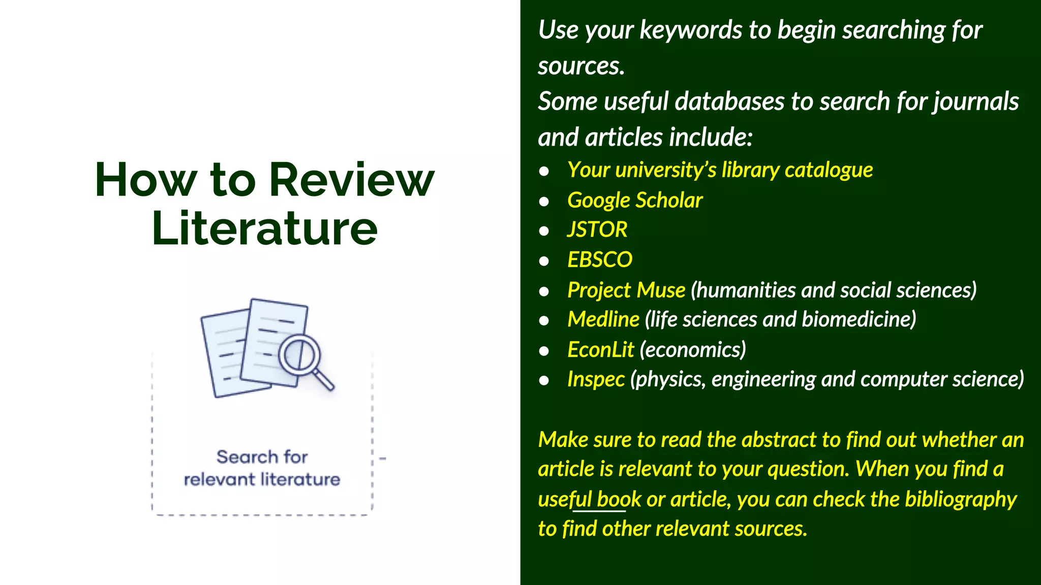 How to Review
Literature
Use your keywords to begin searching for
sources.
Some useful databases to search for journals
and articles include:
● Your university’s library catalogue
● Google Scholar
● JSTOR
● EBSCO
● Project Muse (humanities and social sciences)
● Medline (life sciences and biomedicine)
● EconLit (economics)
● Inspec (physics, engineering and computer science)
Make sure to read the abstract to find out whether an
article is relevant to your question. When you find a
useful book or article, you can check the bibliography
to find other relevant sources.
 
