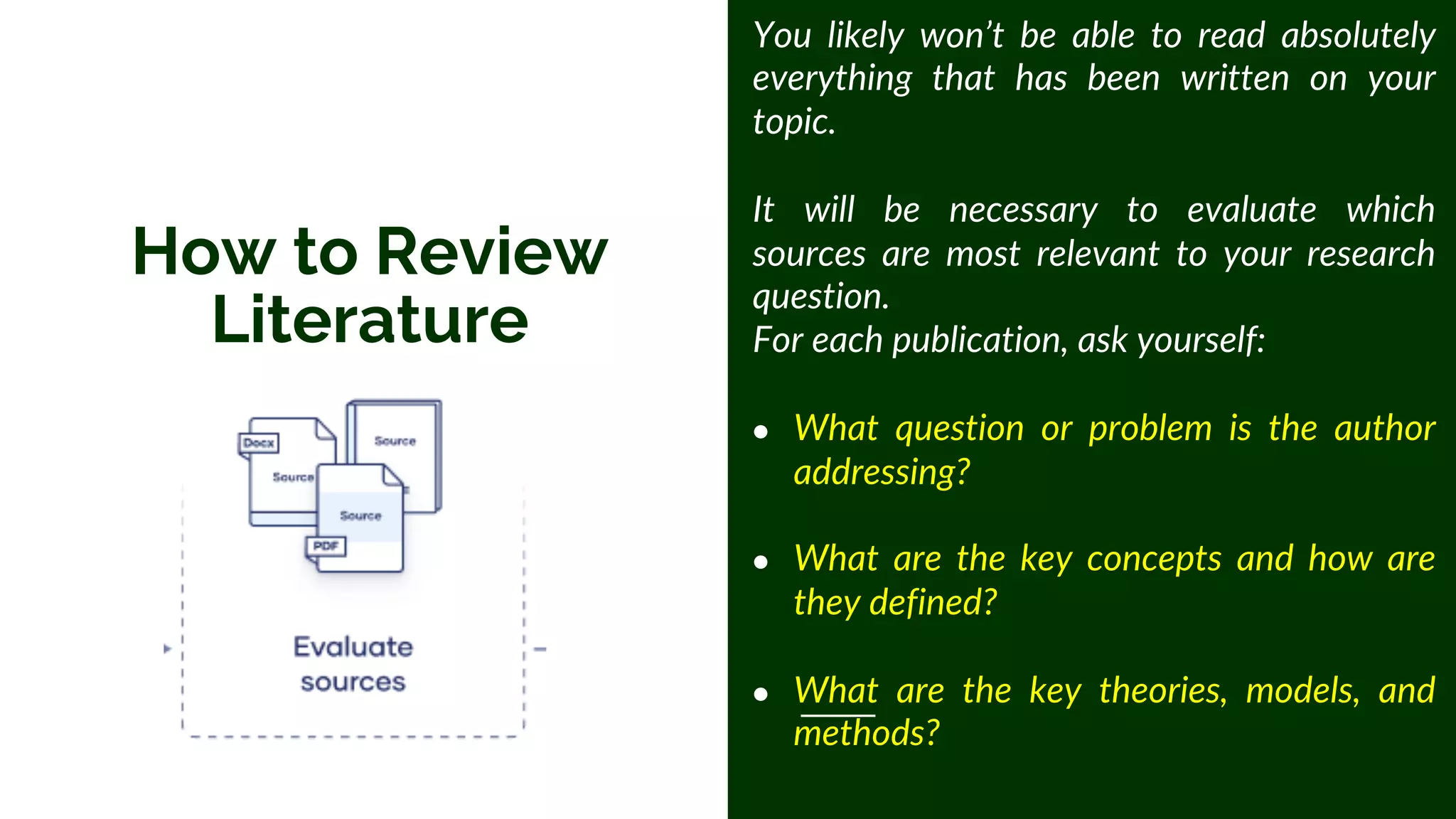 How to Review
Literature
You likely won’t be able to read absolutely
everything that has been written on your
topic.
It will be necessary to evaluate which
sources are most relevant to your research
question.
For each publication, ask yourself:
● What question or problem is the author
addressing?
● What are the key concepts and how are
they defined?
● What are the key theories, models, and
methods?
 