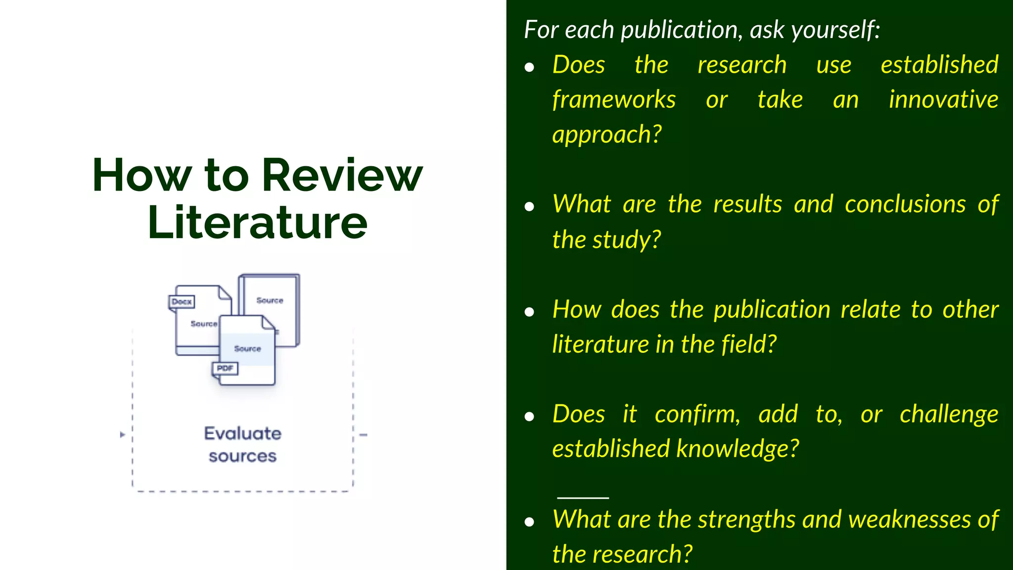 How to Review
Literature
For each publication, ask yourself:
● Does the research use established
frameworks or take an innovative
approach?
● What are the results and conclusions of
the study?
● How does the publication relate to other
literature in the field?
● Does it confirm, add to, or challenge
established knowledge?
● What are the strengths and weaknesses of
the research?
 