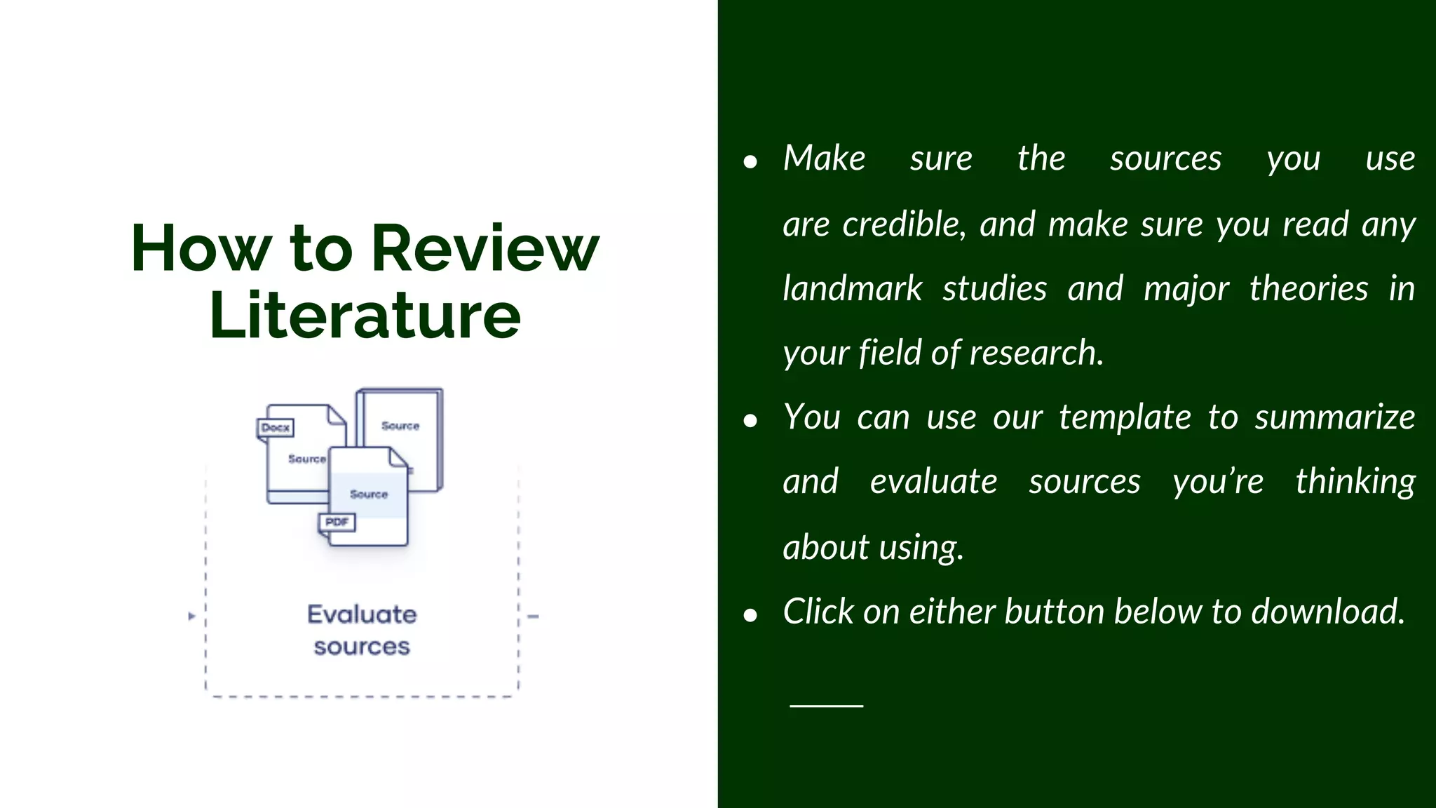How to Review
Literature
● Make sure the sources you use
are credible, and make sure you read any
landmark studies and major theories in
your field of research.
● You can use our template to summarize
and evaluate sources you’re thinking
about using.
● Click on either button below to download.
 