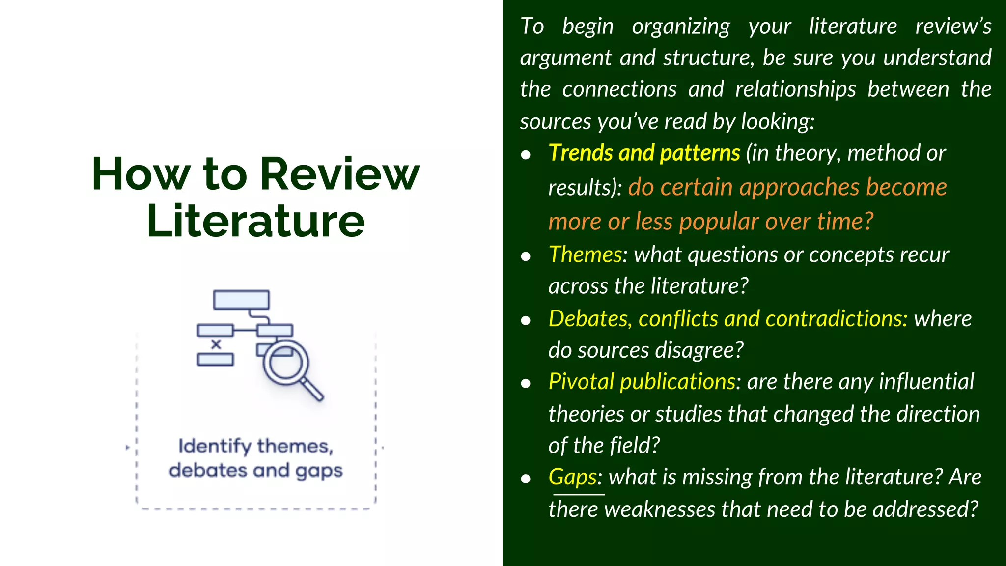 How to Review
Literature
To begin organizing your literature review’s
argument and structure, be sure you understand
the connections and relationships between the
sources you’ve read by looking:
● Trends and patterns (in theory, method or
results): do certain approaches become
more or less popular over time?
● Themes: what questions or concepts recur
across the literature?
● Debates, conflicts and contradictions: where
do sources disagree?
● Pivotal publications: are there any influential
theories or studies that changed the direction
of the field?
● Gaps: what is missing from the literature? Are
there weaknesses that need to be addressed?
 
