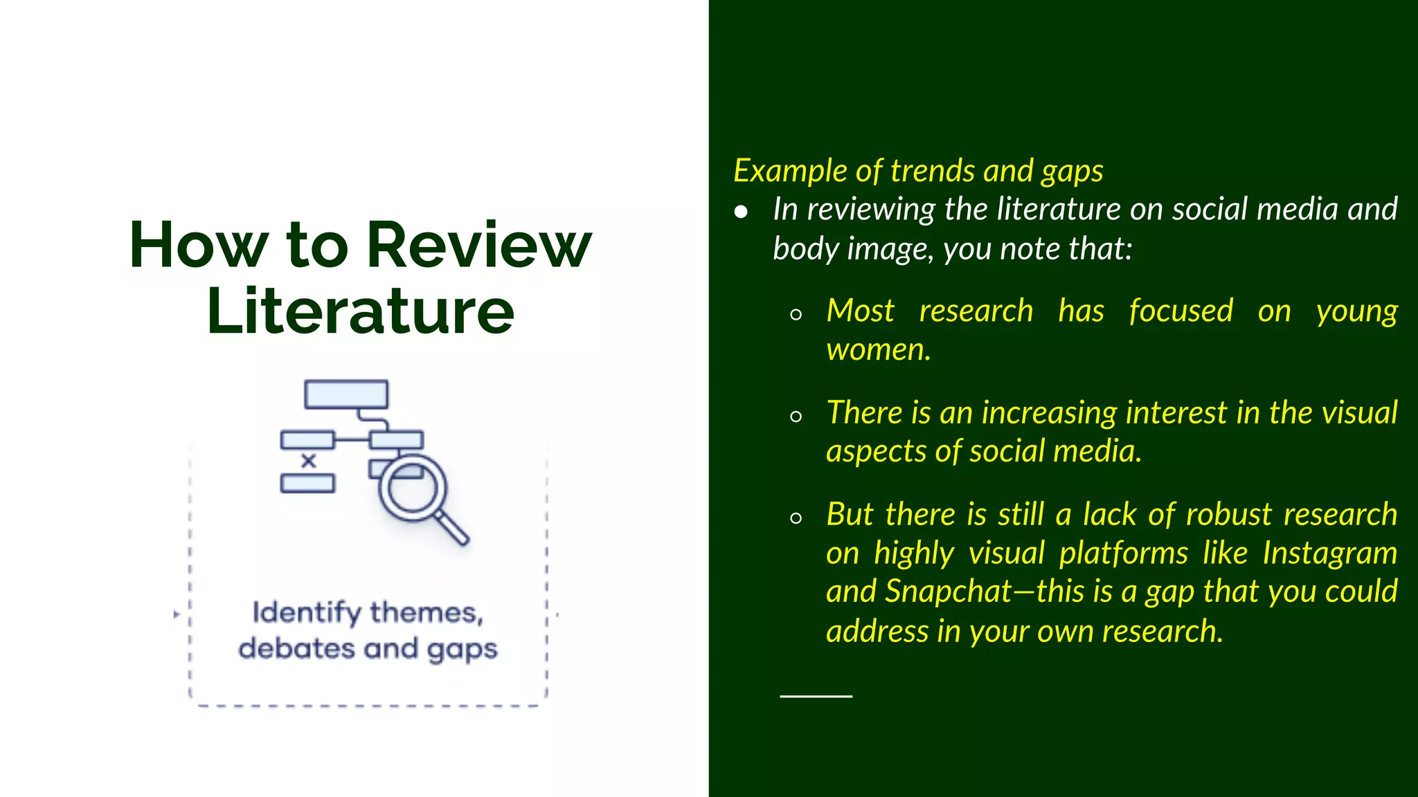 How to Review
Literature
Example of trends and gaps
● In reviewing the literature on social media and
body image, you note that:
○ Most research has focused on young
women.
○ There is an increasing interest in the visual
aspects of social media.
○ But there is still a lack of robust research
on highly visual platforms like Instagram
and Snapchat—this is a gap that you could
address in your own research.
 