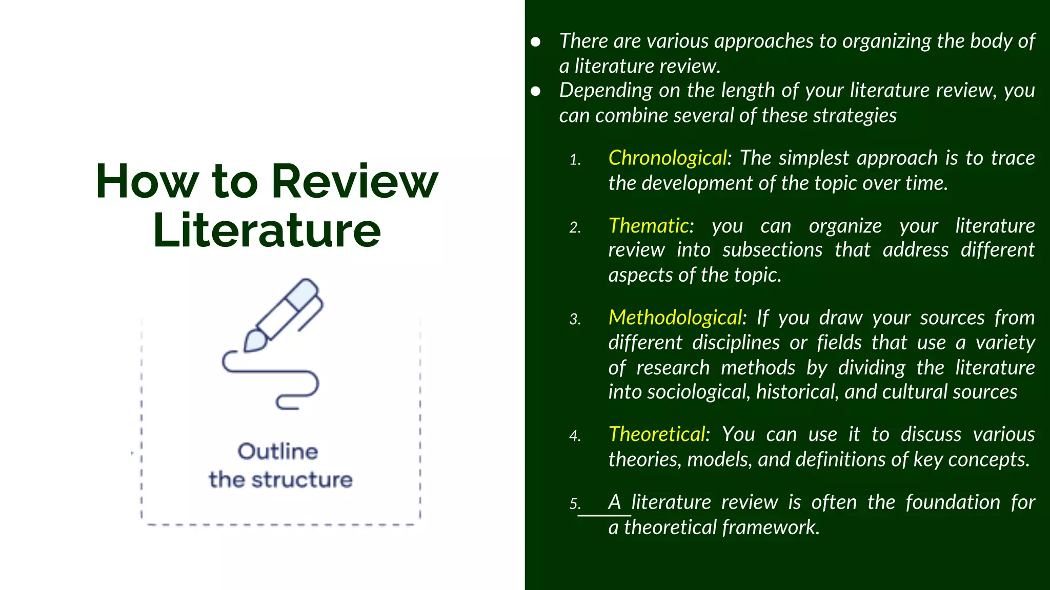 How to Review
Literature
● There are various approaches to organizing the body of
a literature review.
● Depending on the length of your literature review, you
can combine several of these strategies
1. Chronological: The simplest approach is to trace
the development of the topic over time.
2. Thematic: you can organize your literature
review into subsections that address different
aspects of the topic.
3. Methodological: If you draw your sources from
different disciplines or fields that use a variety
of research methods by dividing the literature
into sociological, historical, and cultural sources
4. Theoretical: You can use it to discuss various
theories, models, and definitions of key concepts.
5. A literature review is often the foundation for
a theoretical framework.
 