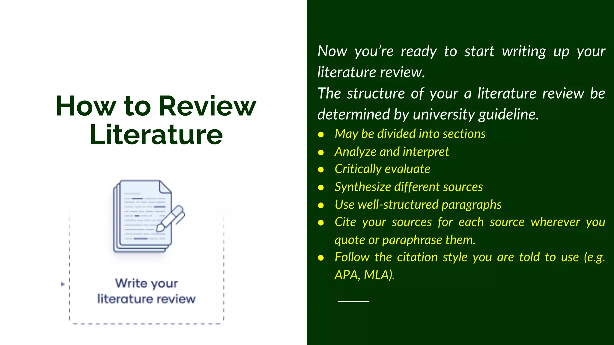 How to Review
Literature
Now you’re ready to start writing up your
literature review.
The structure of your a literature review be
determined by university guideline.
● May be divided into sections
● Analyze and interpret
● Critically evaluate
● Synthesize different sources
● Use well-structured paragraphs
● Cite your sources for each source wherever you
quote or paraphrase them.
● Follow the citation style you are told to use (e.g.
APA, MLA).
 