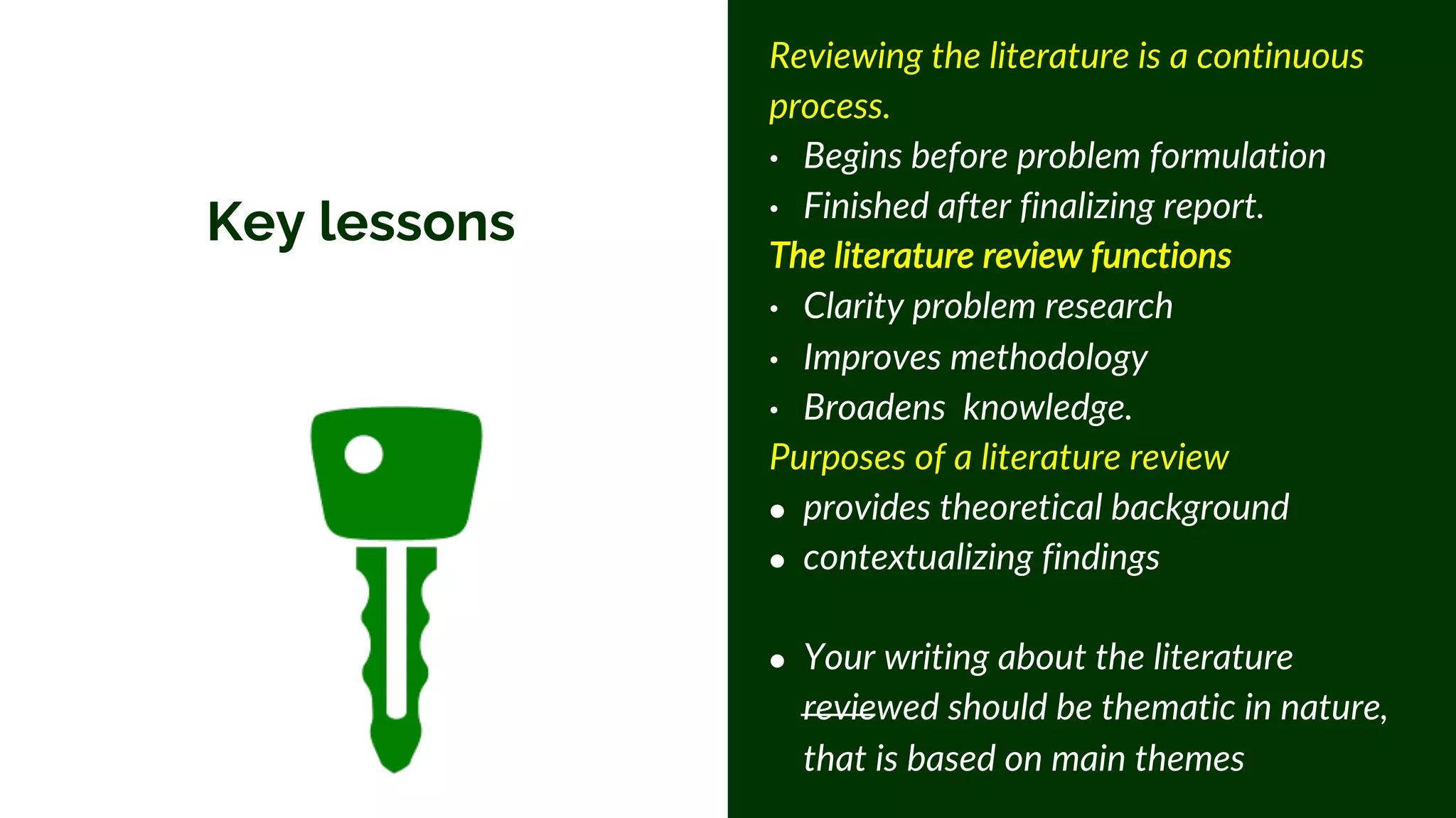 Reviewing the literature is a continuous
process.
• Begins before problem formulation
• Finished after finalizing report.
The literature review functions
• Clarity problem research
• Improves methodology
• Broadens knowledge.
Purposes of a literature review
● provides theoretical background
● contextualizing findings
● Your writing about the literature
reviewed should be thematic in nature,
that is based on main themes
Key lessons
 