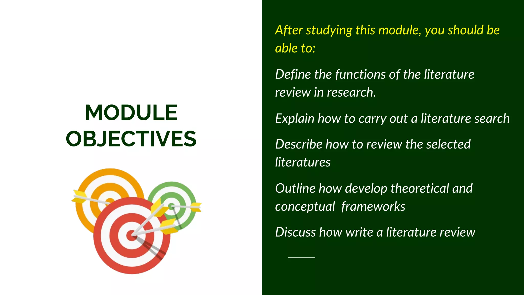 MODULE
OBJECTIVES
After studying this module, you should be
able to:
Define the functions of the literature
review in research.
Explain how to carry out a literature search
Describe how to review the selected
literatures
Outline how develop theoretical and
conceptual frameworks
Discuss how write a literature review
 