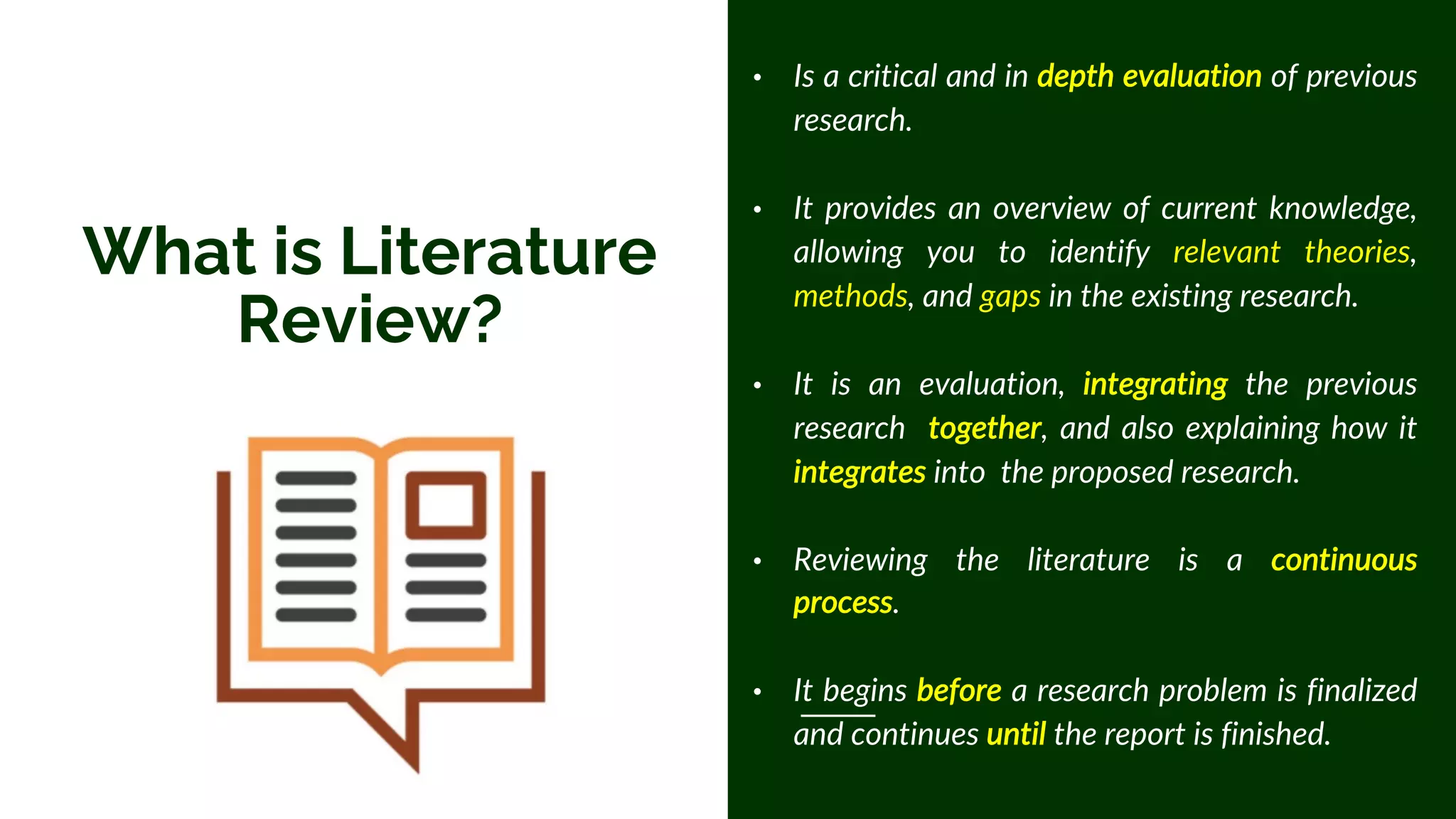 What is Literature
Review?
• Is a critical and in depth evaluation of previous
research.
• It provides an overview of current knowledge,
allowing you to identify relevant theories,
methods, and gaps in the existing research.
• It is an evaluation, integrating the previous
research together, and also explaining how it
integrates into the proposed research.
• Reviewing the literature is a continuous
process.
• It begins before a research problem is finalized
and continues until the report is finished.
 