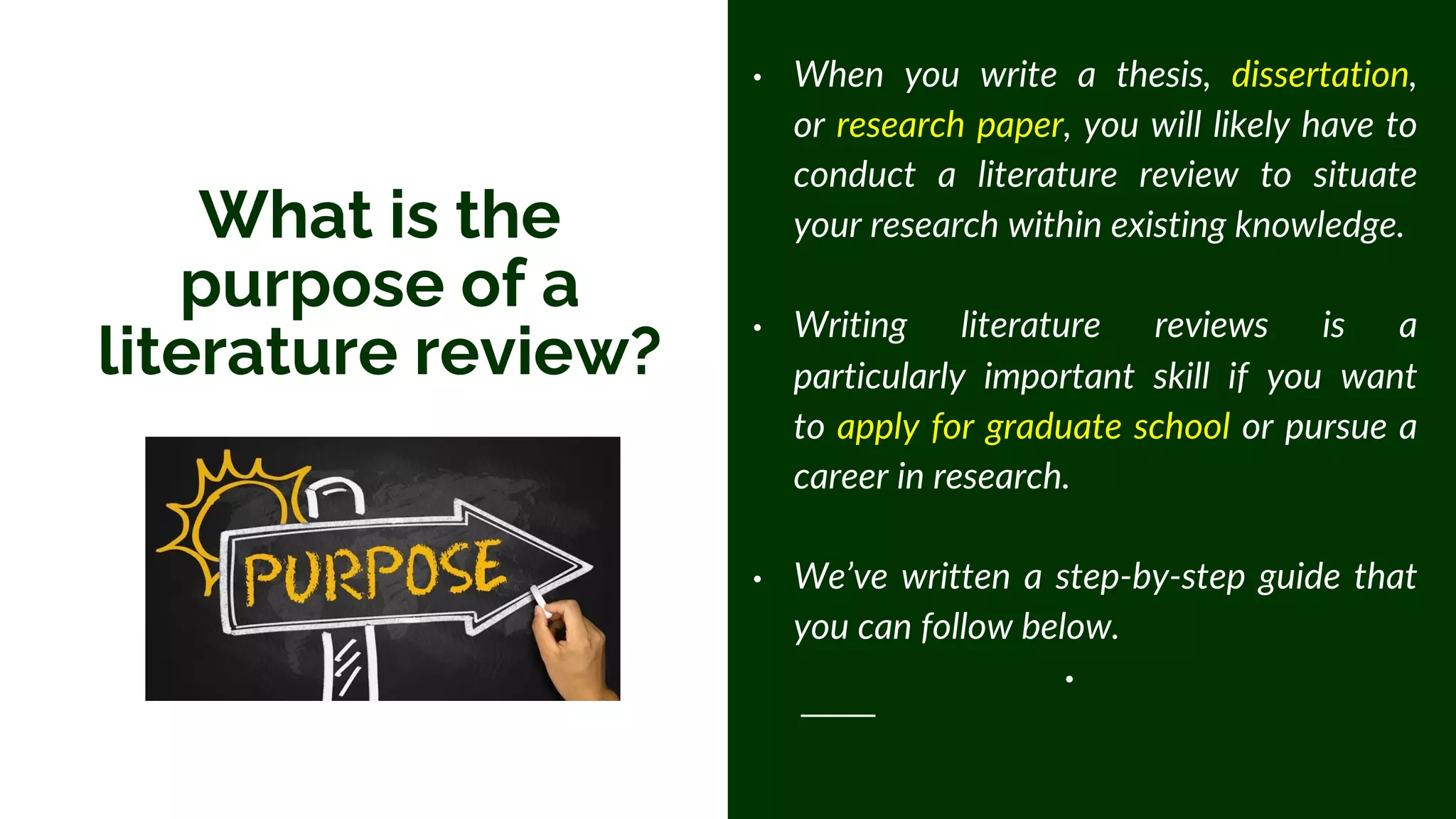 What is the
purpose of a
literature review?
• When you write a thesis, dissertation,
or research paper, you will likely have to
conduct a literature review to situate
your research within existing knowledge.
• Writing literature reviews is a
particularly important skill if you want
to apply for graduate school or pursue a
career in research.
• We’ve written a step-by-step guide that
you can follow below.
•
 