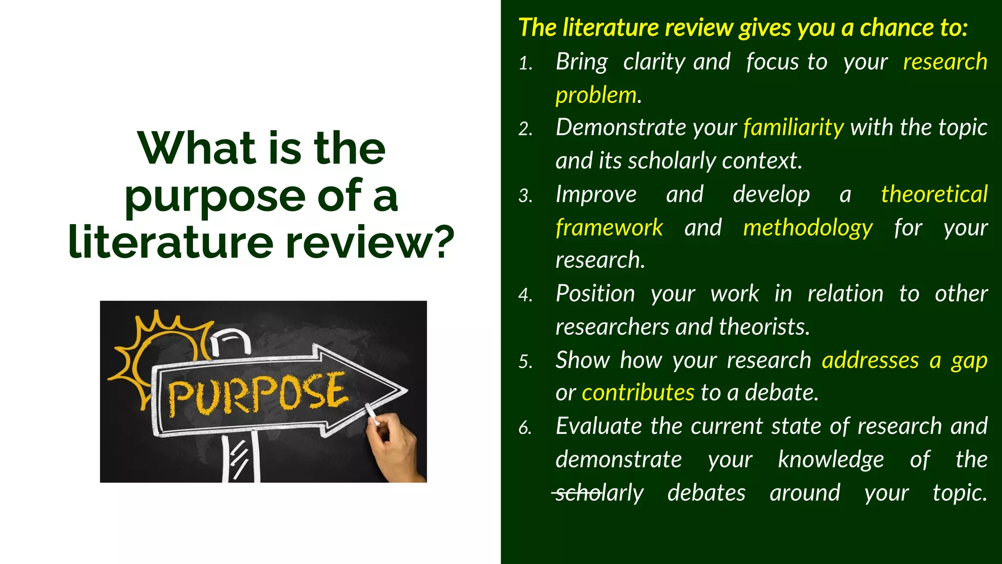 What is the
purpose of a
literature review?
The literature review gives you a chance to:
1. Bring clarity and focus to your research
problem.
2. Demonstrate your familiarity with the topic
and its scholarly context.
3. Improve and develop a theoretical
framework and methodology for your
research.
4. Position your work in relation to other
researchers and theorists.
5. Show how your research addresses a gap
or contributes to a debate.
6. Evaluate the current state of research and
demonstrate your knowledge of the
scholarly debates around your topic.
 