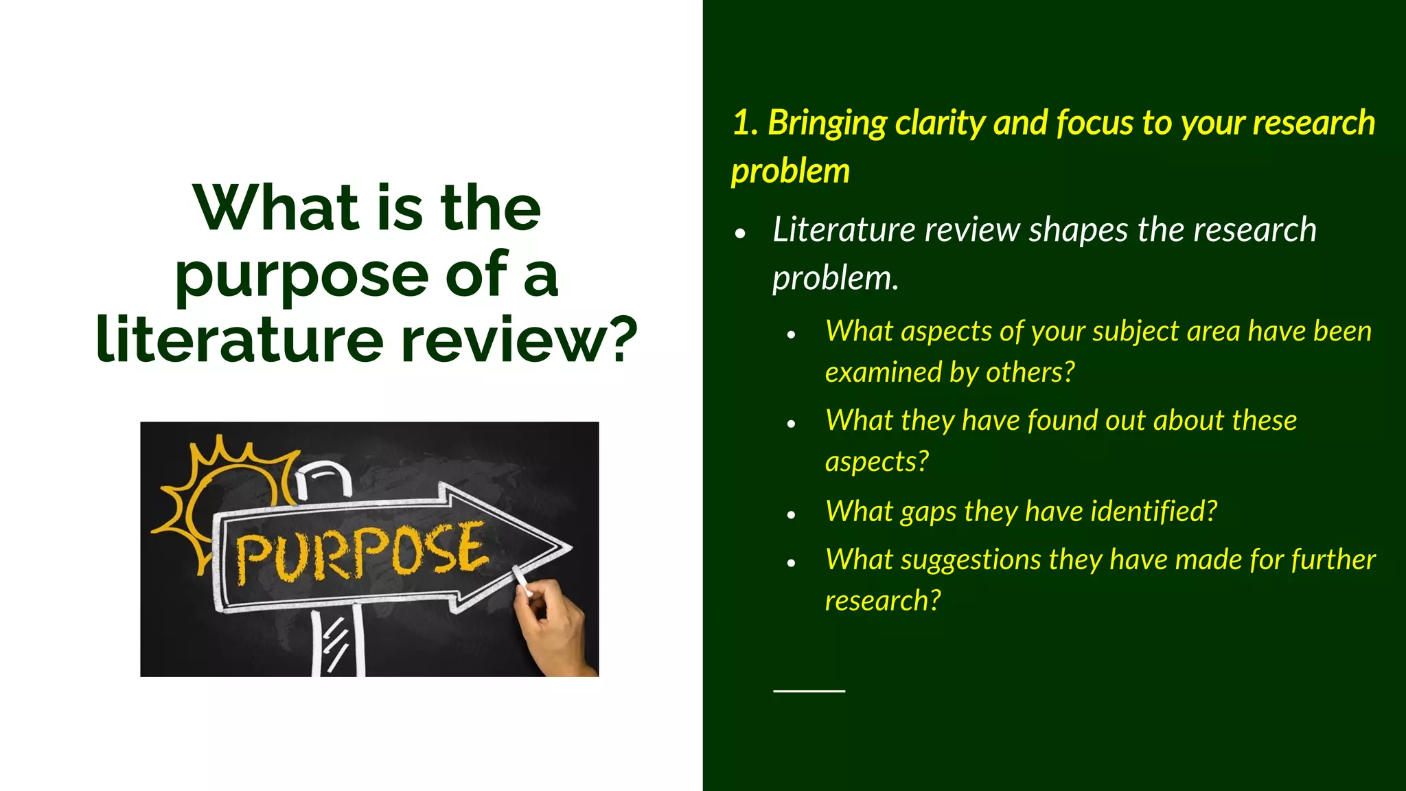 1. Bringing clarity and focus to your research
problem
• Literature review shapes the research
problem.
• What aspects of your subject area have been
examined by others?
• What they have found out about these
aspects?
• What gaps they have identified?
• What suggestions they have made for further
research?
What is the
purpose of a
literature review?
 