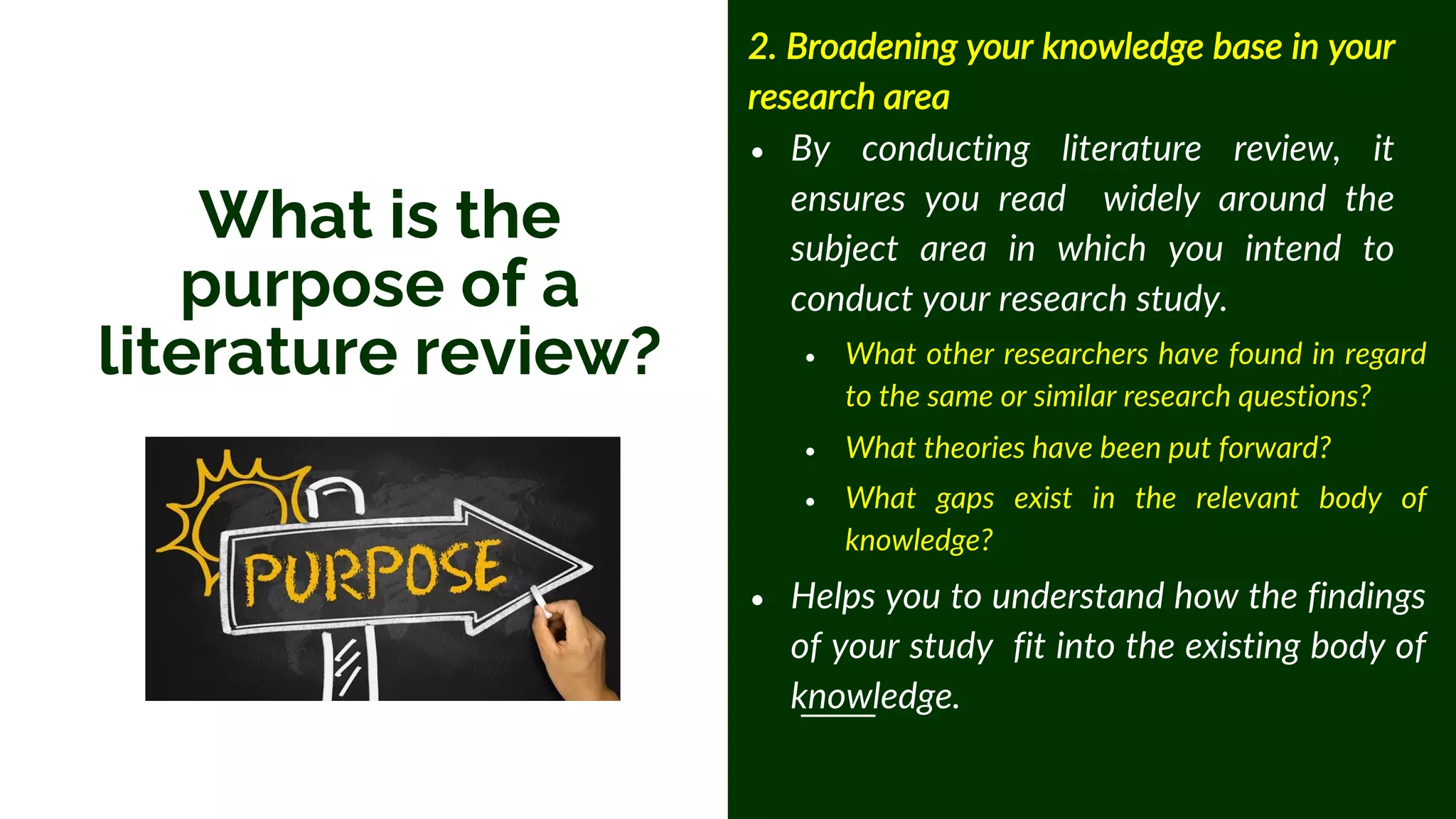 2. Broadening your knowledge base in your
research area
• By conducting literature review, it
ensures you read widely around the
subject area in which you intend to
conduct your research study.
• What other researchers have found in regard
to the same or similar research questions?
• What theories have been put forward?
• What gaps exist in the relevant body of
knowledge?
• Helps you to understand how the findings
of your study fit into the existing body of
knowledge.
What is the
purpose of a
literature review?
 