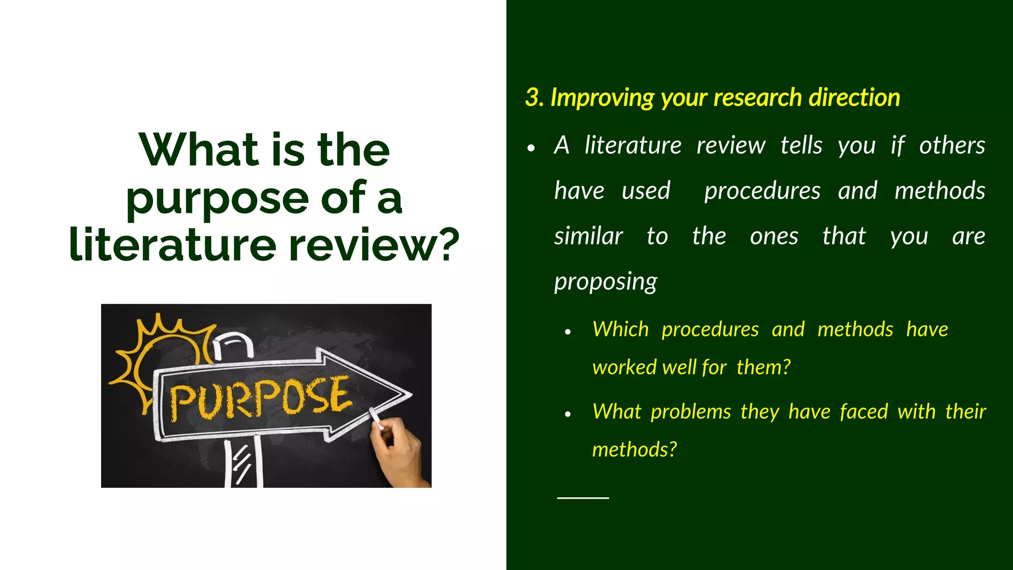 3. Improving your research direction
• A literature review tells you if others
have used procedures and methods
similar to the ones that you are
proposing
• Which procedures and methods have
worked well for them?
• What problems they have faced with their
methods?
What is the
purpose of a
literature review?
 