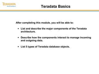 Teradata Basics 
After completing this module, you will be able to: 
· List and describe the major components of the Teradata 
architecture. 
· Describe how the components interact to manage incoming 
and outgoing data. 
· List 5 types of Teradata database objects. 
 