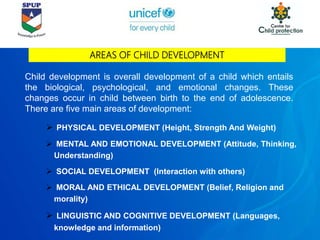 AREAS OF CHILD DEVELOPMENT
Child development is overall development of a child which entails
the biological, psychological, and emotional changes. These
changes occur in child between birth to the end of adolescence.
There are five main areas of development:
 PHYSICAL DEVELOPMENT (Height, Strength And Weight)
 MENTAL AND EMOTIONAL DEVELOPMENT (Attitude, Thinking,
Understanding)
 SOCIAL DEVELOPMENT (Interaction with others)
 MORAL AND ETHICAL DEVELOPMENT (Belief, Religion and
morality)
 LINGUISTIC AND COGNITIVE DEVELOPMENT (Languages,
knowledge and information)
 