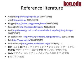 Reference literature Google( http://www.google.co.jp/  2008/10/23) mixi( http://mixi.jp/  2009/10/23) Blogger( http://www.blogger.com/home  2008/10/23) Second Life( http://jp.secondlife.com/  2008/10/23) Dell( http://www1.jp.dell.com/content/default.aspx?c=jp&l=jp&s=gen  2008/10/23)  JR odekake.net   ( http://www.jr-odekake.net/guide/icoca/  2008/10/23) Edy( http://www.edy.jp/  2008/10/23) NTT DoCoMo ( http://www.nttdocomo.co.jp/  2008/10/23) PHP による EC サイトプログラミング ~ ショッピングカートから― MySQL のデータベース設計と PHP セッション管理の作法  Web デザイン コンセプトメイキングから運用まで 改訂版  e ビジネス教室 