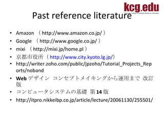 Past reference literature Amazon （ http://www.amazon.co.jp/ ） Google （ http://www.google.co.jp/ ） mixi （ http://mixi.jp/home.pl ）  京都市役所（ http://www.city.kyoto.lg.jp/ ） http://writer.zoho.com/public/jpzoho/Tutorial_Projects_Reports/noband Web デザイン コンセプトメイキングから運用まで 改訂版  コンピュータシステムの基礎 第 14 版 http://itpro.nikkeibp.co.jp/article/lecture/20061130/255501/ 