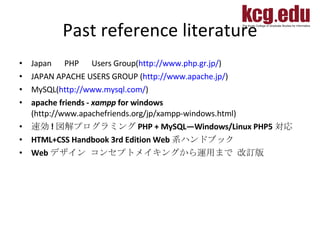 Past reference literature Japan 　 PHP 　 Users Group( http://www.php.gr.jp/ ) JAPAN APACHE USERS GROUP ( http://www.apache.jp/ ) MySQL( http://www.mysql.com/ ) apache friends -  xampp  for windows  (http://www.apachefriends.org/jp/xampp-windows.html) 速効 ! 図解プログラミング PHP + MySQL―Windows/Linux PHP5 対応  HTML+CSS Handbook 3rd Edition Web 系ハンドブック  Web デザイン コンセプトメイキングから運用まで 改訂版  