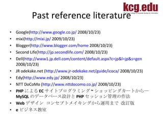 Past reference literature Google( http://www.google.co.jp/  2008/10/23) mixi( http://mixi.jp/  2009/10/23) Blogger( http://www.blogger.com/home  2008/10/23) Second Life( http://jp.secondlife.com/  2008/10/23) Dell( http://www1.jp.dell.com/content/default.aspx?c=jp&l=jp&s=gen  2008/10/23)  JR odekake.net   ( http://www.jr-odekake.net/guide/icoca/  2008/10/23) Edy( http://www.edy.jp/  2008/10/23) NTT DoCoMo ( http://www.nttdocomo.co.jp/  2008/10/23) PHP による EC サイトプログラミング ~ ショッピングカートから― MySQL のデータベース設計と PHP セッション管理の作法  Web デザイン コンセプトメイキングから運用まで 改訂版  e ビジネス教室 