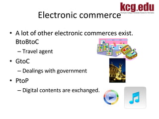 Electronic commerce A lot of other electronic commerces exist. BtoBtoC Travel agent GtoC Dealings with government PtoP Digital contents are exchanged.  