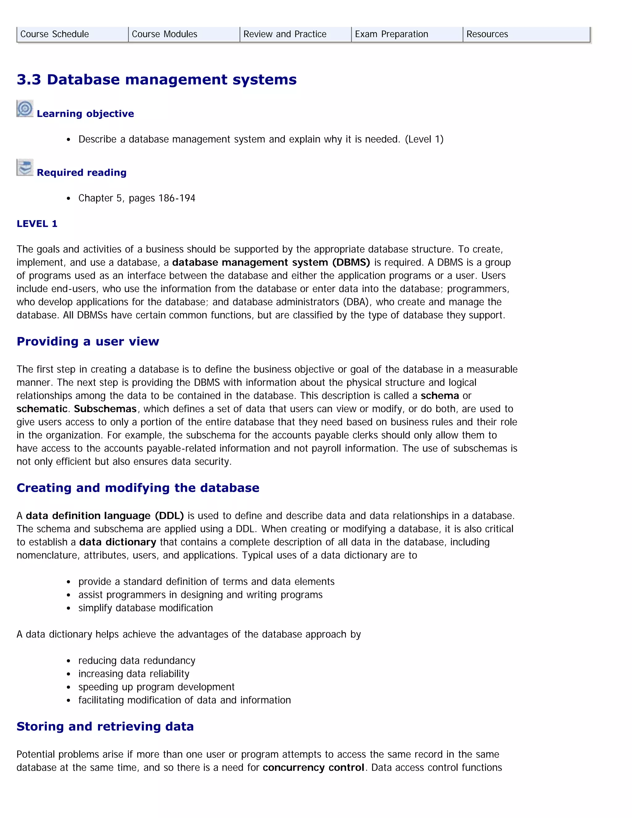 3.3 Database management systems
Learning objective
Describe a database management system and explain why it is needed. (Level 1)
Required reading
Chapter 5, pages 186-194
LEVEL 1
The goals and activities of a business should be supported by the appropriate database structure. To create,
implement, and use a database, a database management system (DBMS) is required. A DBMS is a group
of programs used as an interface between the database and either the application programs or a user. Users
include end-users, who use the information from the database or enter data into the database; programmers,
who develop applications for the database; and database administrators (DBA), who create and manage the
database. All DBMSs have certain common functions, but are classified by the type of database they support.
Providing a user view
The first step in creating a database is to define the business objective or goal of the database in a measurable
manner. The next step is providing the DBMS with information about the physical structure and logical
relationships among the data to be contained in the database. This description is called a schema or
schematic. Subschemas, which defines a set of data that users can view or modify, or do both, are used to
give users access to only a portion of the entire database that they need based on business rules and their role
in the organization. For example, the subschema for the accounts payable clerks should only allow them to
have access to the accounts payable-related information and not payroll information. The use of subschemas is
not only efficient but also ensures data security.
Creating and modifying the database
A data definition language (DDL) is used to define and describe data and data relationships in a database.
The schema and subschema are applied using a DDL. When creating or modifying a database, it is also critical
to establish a data dictionary that contains a complete description of all data in the database, including
nomenclature, attributes, users, and applications. Typical uses of a data dictionary are to
provide a standard definition of terms and data elements
assist programmers in designing and writing programs
simplify database modification
A data dictionary helps achieve the advantages of the database approach by
reducing data redundancy
increasing data reliability
speeding up program development
facilitating modification of data and information
Storing and retrieving data
Potential problems arise if more than one user or program attempts to access the same record in the same
database at the same time, and so there is a need for concurrency control. Data access control functions
Course Schedule Course Modules Review and Practice Exam Preparation Resources
 