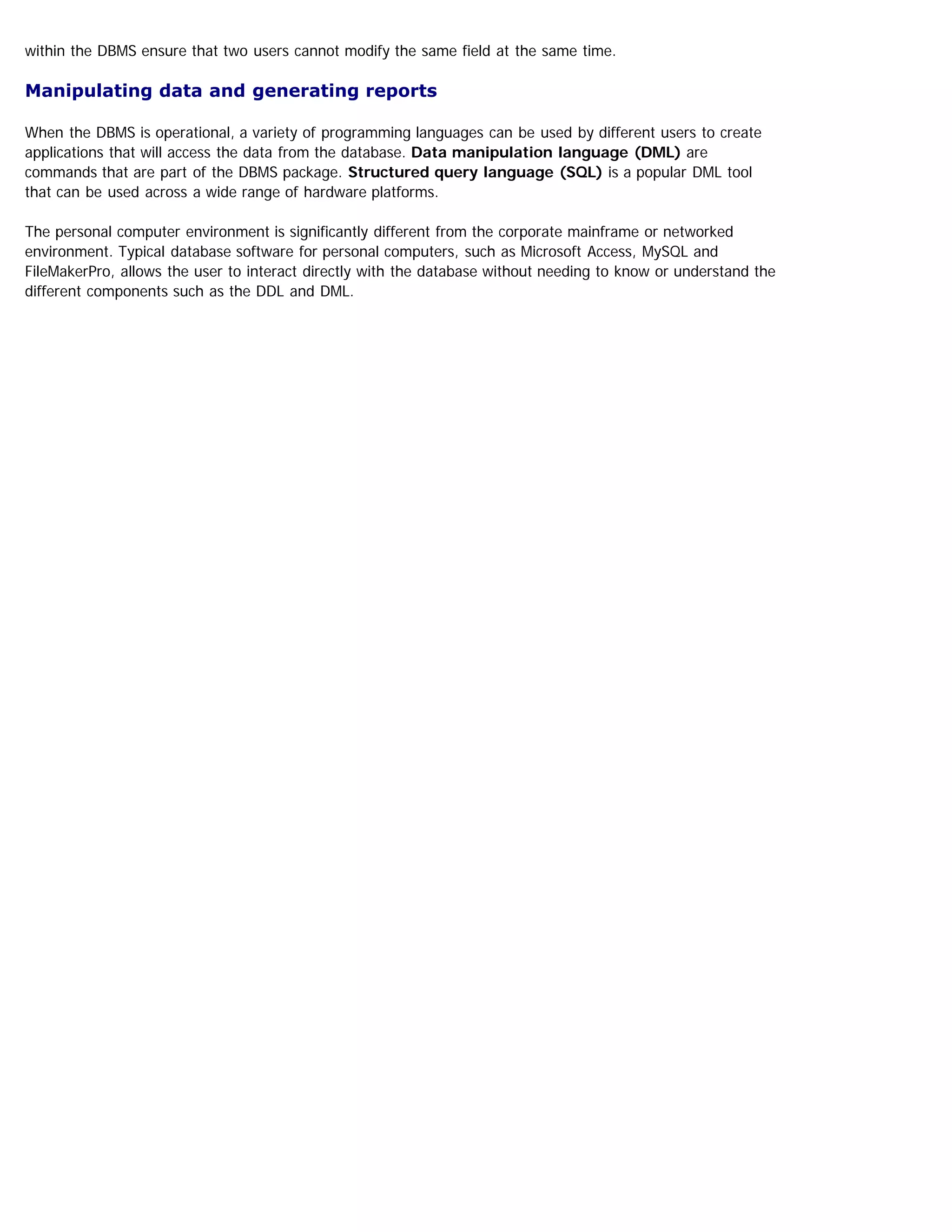 within the DBMS ensure that two users cannot modify the same field at the same time.
Manipulating data and generating reports
When the DBMS is operational, a variety of programming languages can be used by different users to create
applications that will access the data from the database. Data manipulation language (DML) are
commands that are part of the DBMS package. Structured query language (SQL) is a popular DML tool
that can be used across a wide range of hardware platforms.
The personal computer environment is significantly different from the corporate mainframe or networked
environment. Typical database software for personal computers, such as Microsoft Access, MySQL and
FileMakerPro, allows the user to interact directly with the database without needing to know or understand the
different components such as the DDL and DML.
 