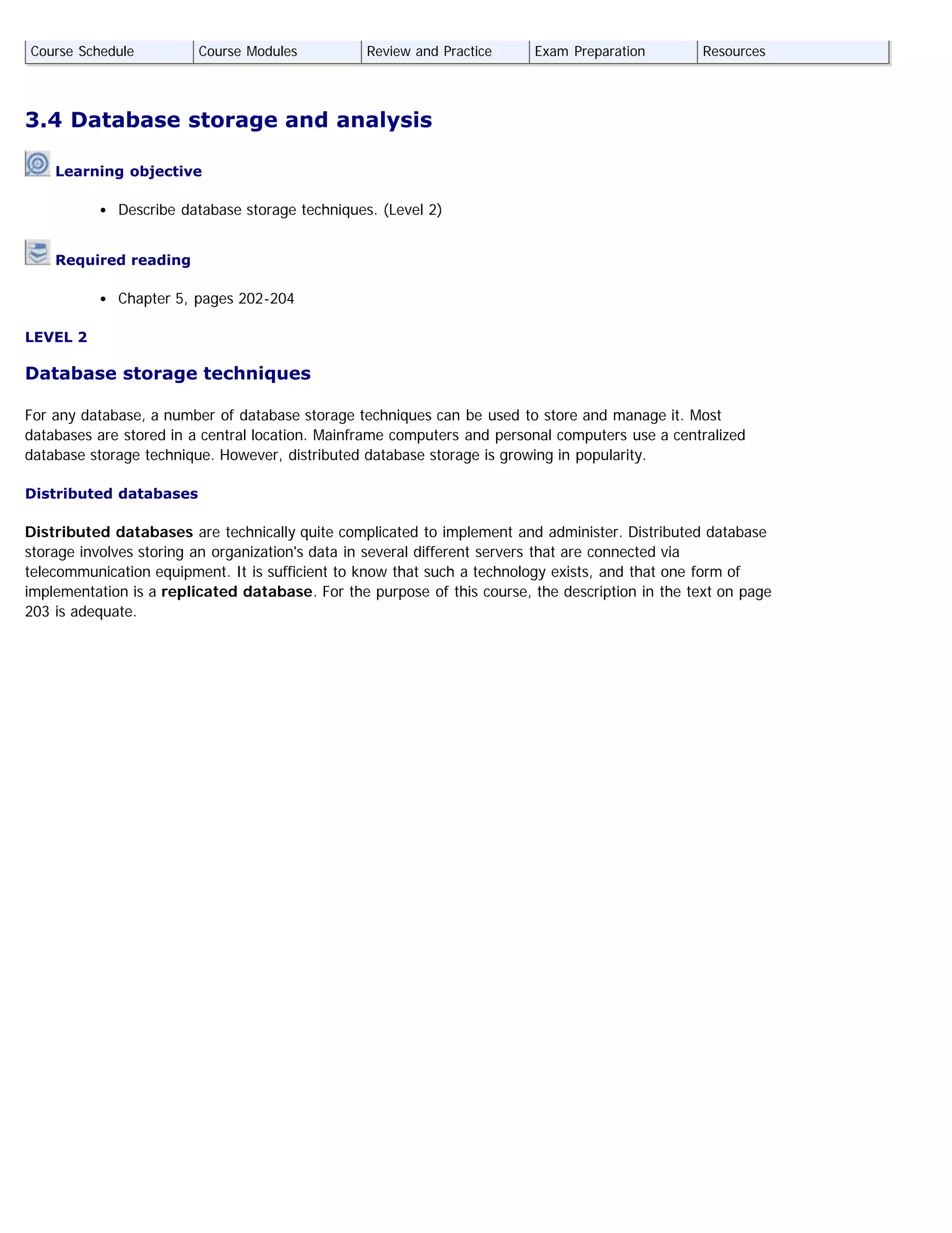 3.4 Database storage and analysis
 Learning objective
Describe database storage techniques. (Level 2)
 Required reading
Chapter 5, pages 202-204
LEVEL 2
Database storage techniques
For any database, a number of database storage techniques can be used to store and manage it. Most
databases are stored in a central location. Mainframe computers and personal computers use a centralized
database storage technique. However, distributed database storage is growing in popularity.
Distributed databases
Distributed databases are technically quite complicated to implement and administer. Distributed database
storage involves storing an organization's data in several different servers that are connected via
telecommunication equipment. It is sufficient to know that such a technology exists, and that one form of
implementation is a replicated database. For the purpose of this course, the description in the text on page
203 is adequate.
Course Schedule Course Modules Review and Practice Exam Preparation Resources
 