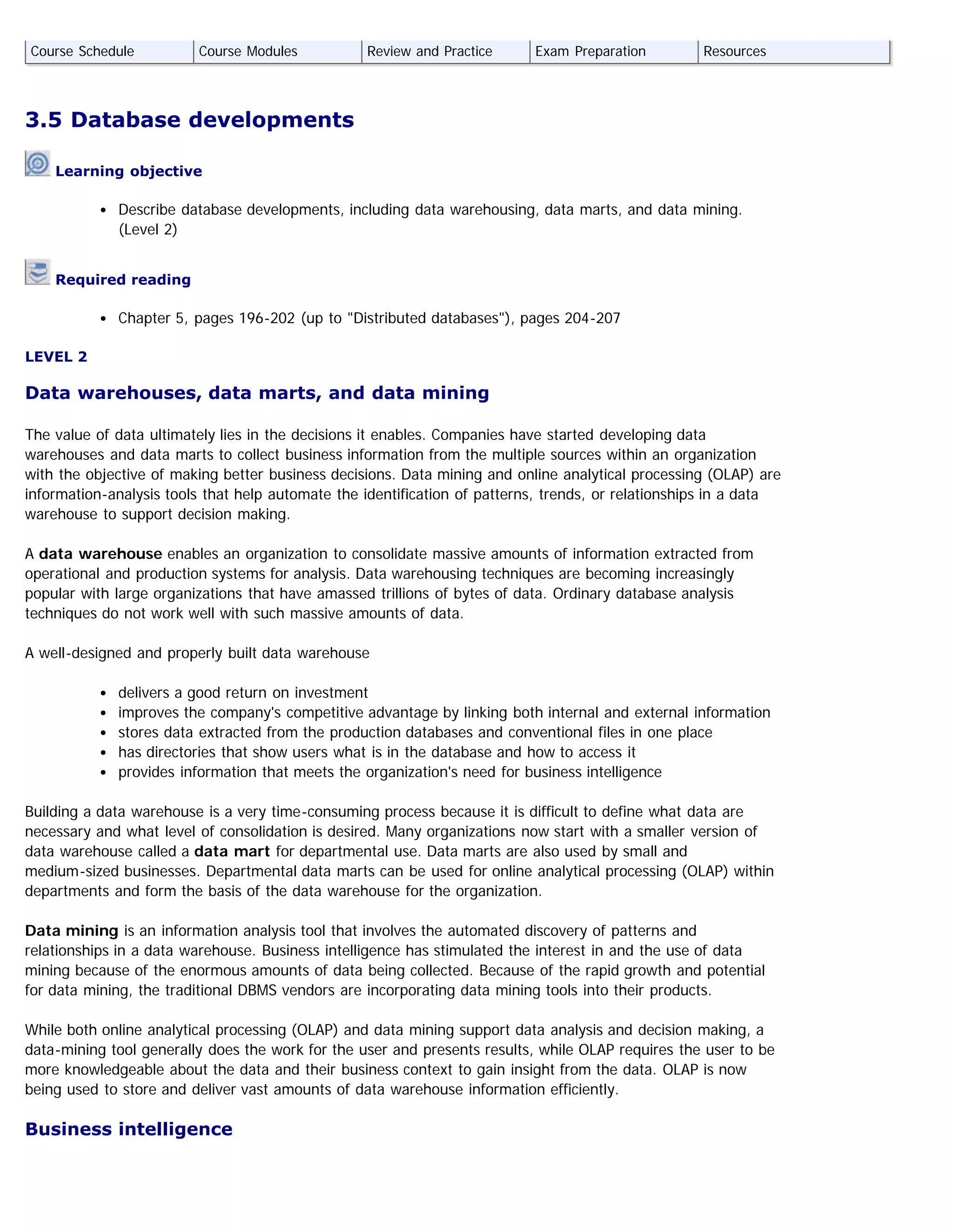 3.5 Database developments
 Learning objective
Describe database developments, including data warehousing, data marts, and data mining.
(Level 2)
 Required reading
Chapter 5, pages 196-202 (up to "Distributed databases"), pages 204-207
LEVEL 2
Data warehouses, data marts, and data mining
The value of data ultimately lies in the decisions it enables. Companies have started developing data
warehouses and data marts to collect business information from the multiple sources within an organization
with the objective of making better business decisions. Data mining and online analytical processing (OLAP) are
information-analysis tools that help automate the identification of patterns, trends, or relationships in a data
warehouse to support decision making.
A data warehouse enables an organization to consolidate massive amounts of information extracted from
operational and production systems for analysis. Data warehousing techniques are becoming increasingly
popular with large organizations that have amassed trillions of bytes of data. Ordinary database analysis
techniques do not work well with such massive amounts of data.
A well-designed and properly built data warehouse
delivers a good return on investment
improves the company's competitive advantage by linking both internal and external information
stores data extracted from the production databases and conventional files in one place
has directories that show users what is in the database and how to access it
provides information that meets the organization's need for business intelligence
Building a data warehouse is a very time-consuming process because it is difficult to define what data are
necessary and what level of consolidation is desired. Many organizations now start with a smaller version of
data warehouse called a data mart for departmental use. Data marts are also used by small and
medium-sized businesses. Departmental data marts can be used for online analytical processing (OLAP) within
departments and form the basis of the data warehouse for the organization.
Data mining is an information analysis tool that involves the automated discovery of patterns and
relationships in a data warehouse. Business intelligence has stimulated the interest in and the use of data
mining because of the enormous amounts of data being collected. Because of the rapid growth and potential
for data mining, the traditional DBMS vendors are incorporating data mining tools into their products.
While both online analytical processing (OLAP) and data mining support data analysis and decision making, a
data-mining tool generally does the work for the user and presents results, while OLAP requires the user to be
more knowledgeable about the data and their business context to gain insight from the data. OLAP is now
being used to store and deliver vast amounts of data warehouse information efficiently.
Business intelligence
Course Schedule Course Modules Review and Practice Exam Preparation Resources
 