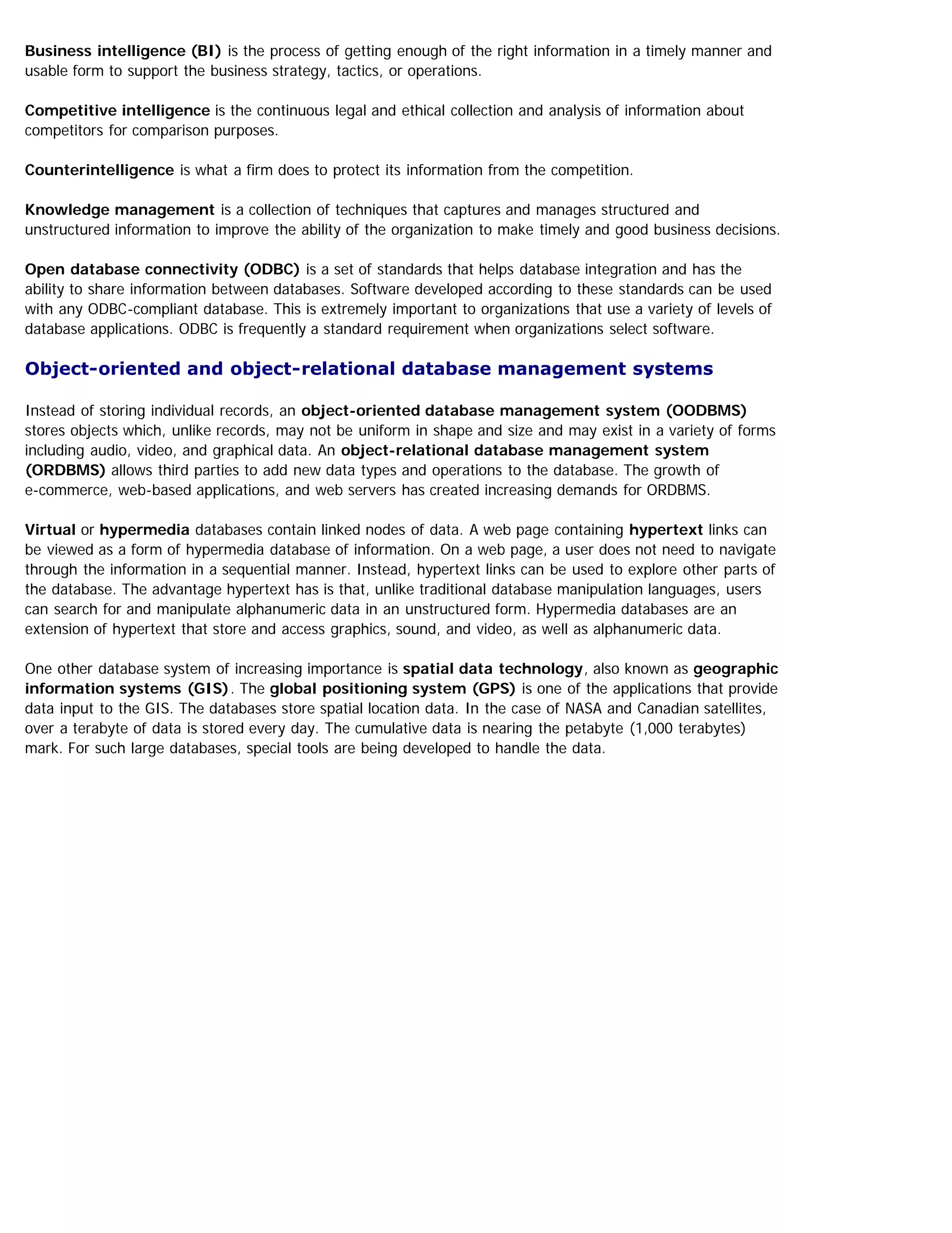Business intelligence (BI) is the process of getting enough of the right information in a timely manner and
usable form to support the business strategy, tactics, or operations.
Competitive intelligence is the continuous legal and ethical collection and analysis of information about
competitors for comparison purposes.
Counterintelligence is what a firm does to protect its information from the competition.
Knowledge management is a collection of techniques that captures and manages structured and
unstructured information to improve the ability of the organization to make timely and good business decisions.
Open database connectivity (ODBC) is a set of standards that helps database integration and has the
ability to share information between databases. Software developed according to these standards can be used
with any ODBC-compliant database. This is extremely important to organizations that use a variety of levels of
database applications. ODBC is frequently a standard requirement when organizations select software.
Object-oriented and object-relational database management systems
Instead of storing individual records, an object-oriented database management system (OODBMS)
stores objects which, unlike records, may not be uniform in shape and size and may exist in a variety of forms
including audio, video, and graphical data. An object-relational database management system
(ORDBMS) allows third parties to add new data types and operations to the database. The growth of
e-commerce, web-based applications, and web servers has created increasing demands for ORDBMS.
Virtual or hypermedia databases contain linked nodes of data. A web page containing hypertext links can
be viewed as a form of hypermedia database of information. On a web page, a user does not need to navigate
through the information in a sequential manner. Instead, hypertext links can be used to explore other parts of
the database. The advantage hypertext has is that, unlike traditional database manipulation languages, users
can search for and manipulate alphanumeric data in an unstructured form. Hypermedia databases are an
extension of hypertext that store and access graphics, sound, and video, as well as alphanumeric data.
One other database system of increasing importance is spatial data technology, also known as geographic
information systems (GIS). The global positioning system (GPS) is one of the applications that provide
data input to the GIS. The databases store spatial location data. In the case of NASA and Canadian satellites,
over a terabyte of data is stored every day. The cumulative data is nearing the petabyte (1,000 terabytes)
mark. For such large databases, special tools are being developed to handle the data.
 