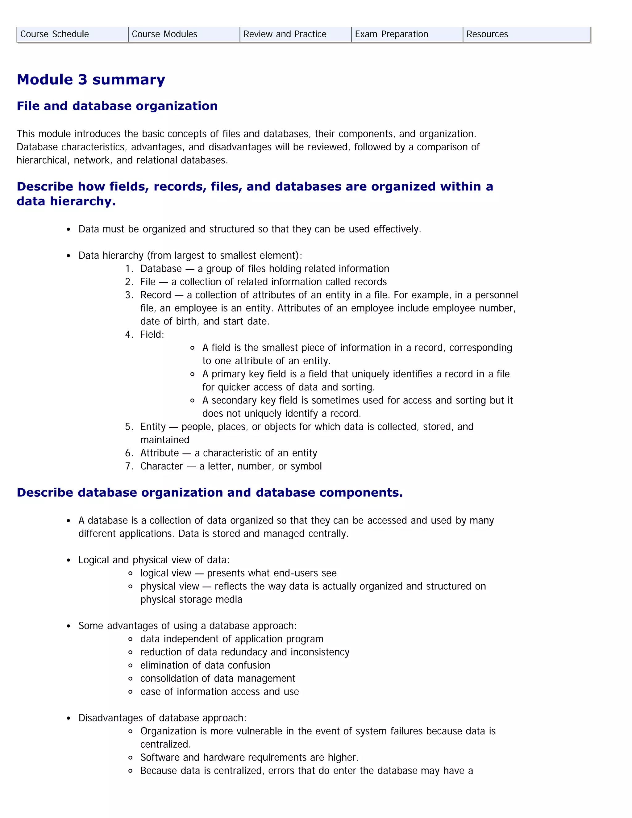 Module 3 summary
File and database organization
This module introduces the basic concepts of files and databases, their components, and organization.
Database characteristics, advantages, and disadvantages will be reviewed, followed by a comparison of
hierarchical, network, and relational databases.
Describe how fields, records, files, and databases are organized within a
data hierarchy.
Data must be organized and structured so that they can be used effectively.
Data hierarchy (from largest to smallest element):
1. Database — a group of files holding related information
2. File — a collection of related information called records
3. Record — a collection of attributes of an entity in a file. For example, in a personnel
file, an employee is an entity. Attributes of an employee include employee number,
date of birth, and start date.
4. Field:
A field is the smallest piece of information in a record, corresponding
to one attribute of an entity.
A primary key field is a field that uniquely identifies a record in a file
for quicker access of data and sorting.
A secondary key field is sometimes used for access and sorting but it
does not uniquely identify a record.
5. Entity — people, places, or objects for which data is collected, stored, and
maintained
6. Attribute — a characteristic of an entity
7. Character — a letter, number, or symbol
Describe database organization and database components.
A database is a collection of data organized so that they can be accessed and used by many
different applications. Data is stored and managed centrally.
Logical and physical view of data:
logical view — presents what end-users see
physical view — reflects the way data is actually organized and structured on
physical storage media
Some advantages of using a database approach:
data independent of application program
reduction of data redundacy and inconsistency
elimination of data confusion
consolidation of data management
ease of information access and use
Disadvantages of database approach:
Organization is more vulnerable in the event of system failures because data is
centralized.
Software and hardware requirements are higher.
Because data is centralized, errors that do enter the database may have a
Course Schedule Course Modules Review and Practice Exam Preparation Resources
 