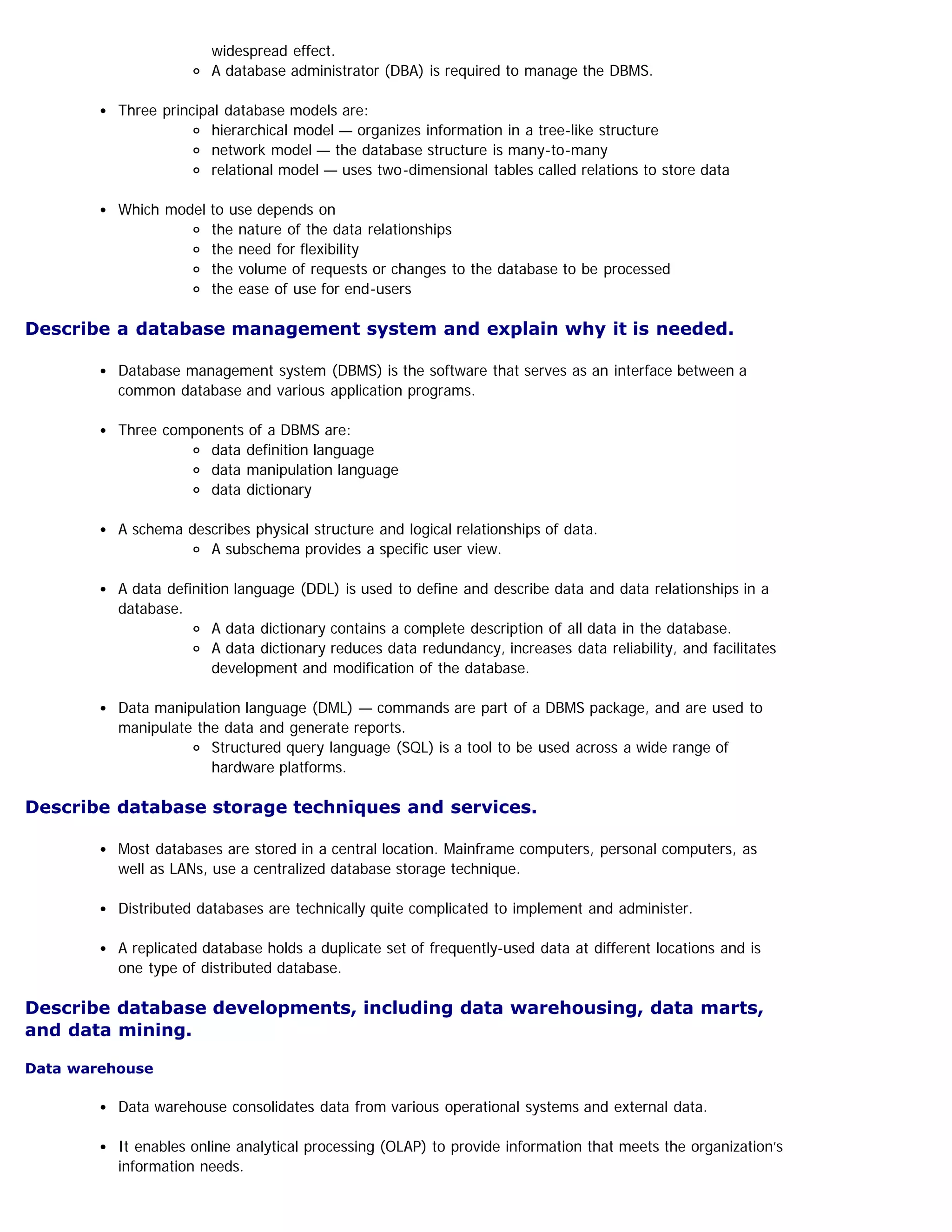 widespread effect.
A database administrator (DBA) is required to manage the DBMS.
Three principal database models are:
hierarchical model — organizes information in a tree-like structure
network model — the database structure is many-to-many
relational model — uses two-dimensional tables called relations to store data
Which model to use depends on
the nature of the data relationships
the need for flexibility
the volume of requests or changes to the database to be processed
the ease of use for end-users
Describe a database management system and explain why it is needed.
Database management system (DBMS) is the software that serves as an interface between a
common database and various application programs.
Three components of a DBMS are:
data definition language
data manipulation language
data dictionary
A schema describes physical structure and logical relationships of data.
A subschema provides a specific user view.
A data definition language (DDL) is used to define and describe data and data relationships in a
database.
A data dictionary contains a complete description of all data in the database.
A data dictionary reduces data redundancy, increases data reliability, and facilitates
development and modification of the database.
Data manipulation language (DML) — commands are part of a DBMS package, and are used to
manipulate the data and generate reports.
Structured query language (SQL) is a tool to be used across a wide range of
hardware platforms.
Describe database storage techniques and services.
Most databases are stored in a central location. Mainframe computers, personal computers, as
well as LANs, use a centralized database storage technique.
Distributed databases are technically quite complicated to implement and administer.
A replicated database holds a duplicate set of frequently-used data at different locations and is
one type of distributed database.
Describe database developments, including data warehousing, data marts,
and data mining.
Data warehouse
Data warehouse consolidates data from various operational systems and external data.
It enables online analytical processing (OLAP) to provide information that meets the organization’s
information needs.
 