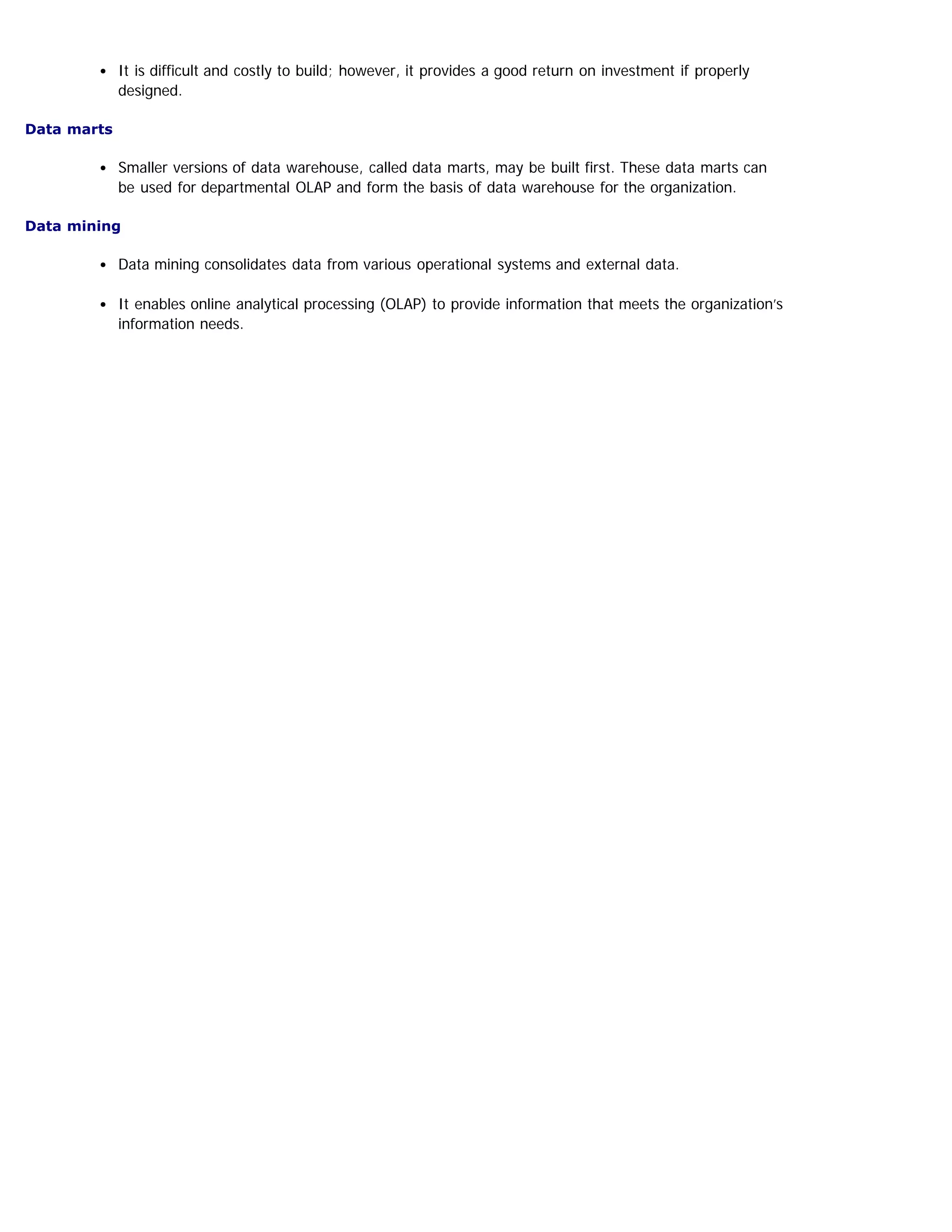 It is difficult and costly to build; however, it provides a good return on investment if properly
designed.
Data marts
Smaller versions of data warehouse, called data marts, may be built first. These data marts can
be used for departmental OLAP and form the basis of data warehouse for the organization.
Data mining
Data mining consolidates data from various operational systems and external data.
It enables online analytical processing (OLAP) to provide information that meets the organization’s
information needs.
 