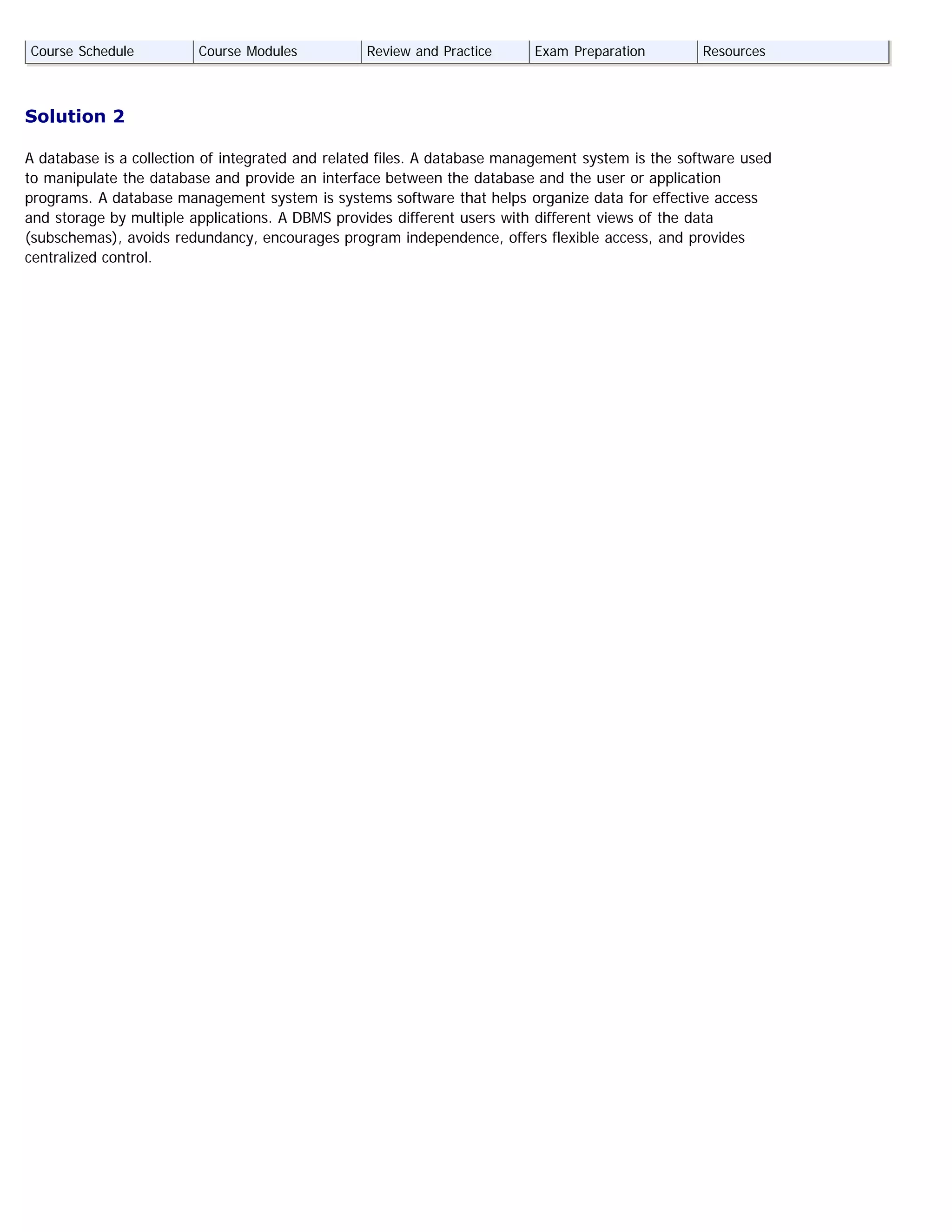 Solution 2
A database is a collection of integrated and related files. A database management system is the software used
to manipulate the database and provide an interface between the database and the user or application
programs. A database management system is systems software that helps organize data for effective access
and storage by multiple applications. A DBMS provides different users with different views of the data
(subschemas), avoids redundancy, encourages program independence, offers flexible access, and provides
centralized control.
Course Schedule Course Modules Review and Practice Exam Preparation Resources
 