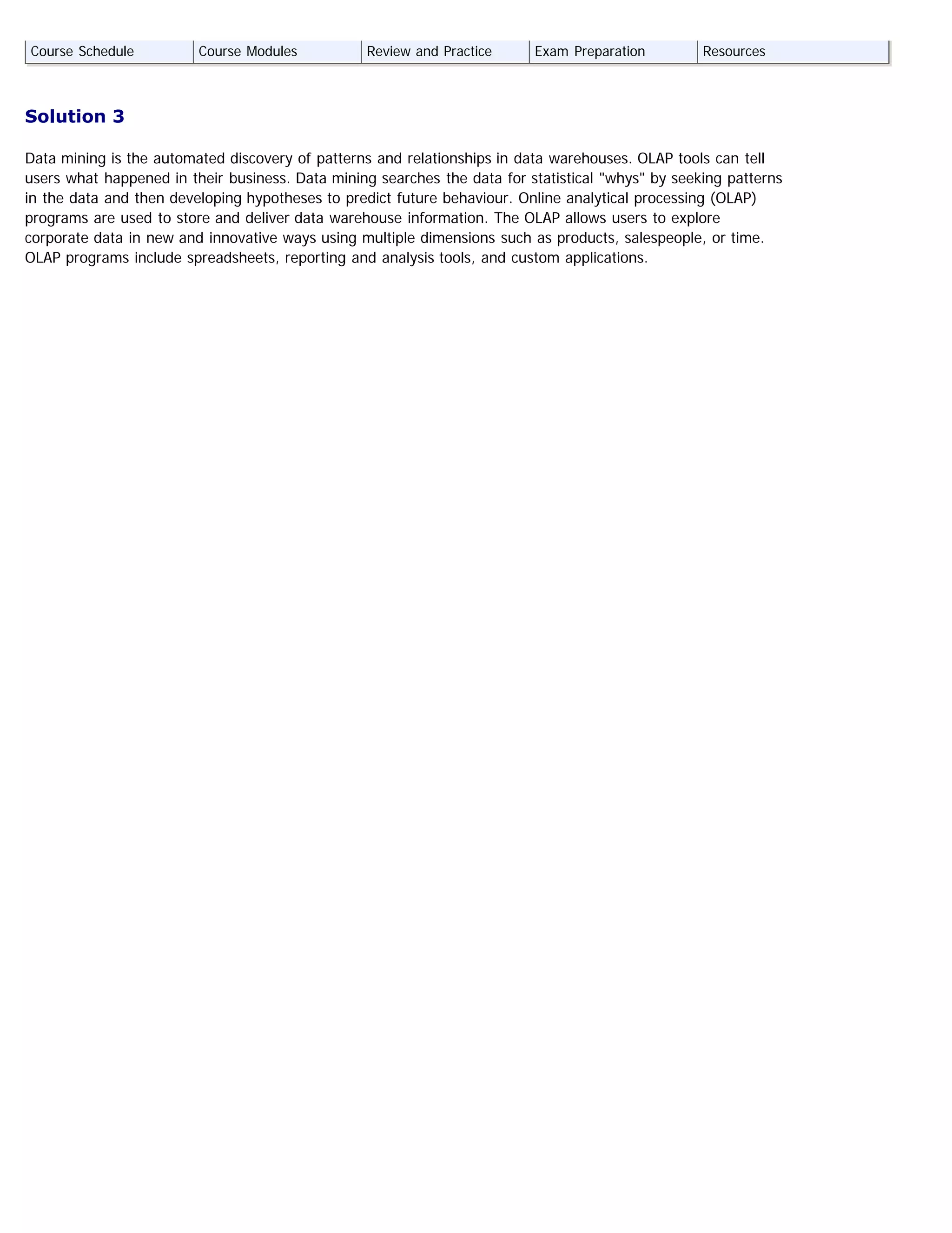 Solution 3
Data mining is the automated discovery of patterns and relationships in data warehouses. OLAP tools can tell
users what happened in their business. Data mining searches the data for statistical "whys" by seeking patterns
in the data and then developing hypotheses to predict future behaviour. Online analytical processing (OLAP)
programs are used to store and deliver data warehouse information. The OLAP allows users to explore
corporate data in new and innovative ways using multiple dimensions such as products, salespeople, or time.
OLAP programs include spreadsheets, reporting and analysis tools, and custom applications.
Course Schedule Course Modules Review and Practice Exam Preparation Resources
 