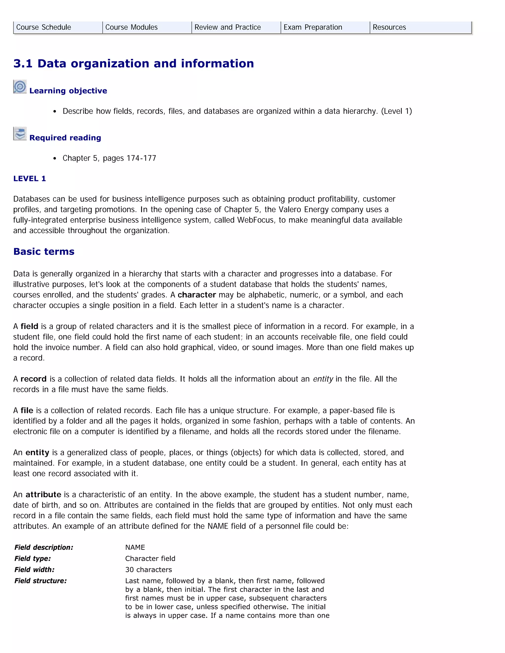 3.1 Data organization and information
Learning objective
Describe how fields, records, files, and databases are organized within a data hierarchy. (Level 1)
Required reading
Chapter 5, pages 174-177
LEVEL 1
Databases can be used for business intelligence purposes such as obtaining product profitability, customer
profiles, and targeting promotions. In the opening case of Chapter 5, the Valero Energy company uses a
fully-integrated enterprise business intelligence system, called WebFocus, to make meaningful data available
and accessible throughout the organization.
Basic terms
Data is generally organized in a hierarchy that starts with a character and progresses into a database. For
illustrative purposes, let's look at the components of a student database that holds the students' names,
courses enrolled, and the students' grades. A character may be alphabetic, numeric, or a symbol, and each
character occupies a single position in a field. Each letter in a student's name is a character.
A field is a group of related characters and it is the smallest piece of information in a record. For example, in a
student file, one field could hold the first name of each student; in an accounts receivable file, one field could
hold the invoice number. A field can also hold graphical, video, or sound images. More than one field makes up
a record.
A record is a collection of related data fields. It holds all the information about an entity in the file. All the
records in a file must have the same fields.
A file is a collection of related records. Each file has a unique structure. For example, a paper-based file is
identified by a folder and all the pages it holds, organized in some fashion, perhaps with a table of contents. An
electronic file on a computer is identified by a filename, and holds all the records stored under the filename.
An entity is a generalized class of people, places, or things (objects) for which data is collected, stored, and
maintained. For example, in a student database, one entity could be a student. In general, each entity has at
least one record associated with it.
An attribute is a characteristic of an entity. In the above example, the student has a student number, name,
date of birth, and so on. Attributes are contained in the fields that are grouped by entities. Not only must each
record in a file contain the same fields, each field must hold the same type of information and have the same
attributes. An example of an attribute defined for the NAME field of a personnel file could be:
Field description:  NAME
Field type: Character field
Field width: 30 characters
Field structure:  Last name, followed by a blank, then first name, followed
by a blank, then initial. The first character in the last and
first names must be in upper case, subsequent characters
to be in lower case, unless specified otherwise. The initial
is always in upper case. If a name contains more than one
Course Schedule Course Modules Review and Practice Exam Preparation Resources
 