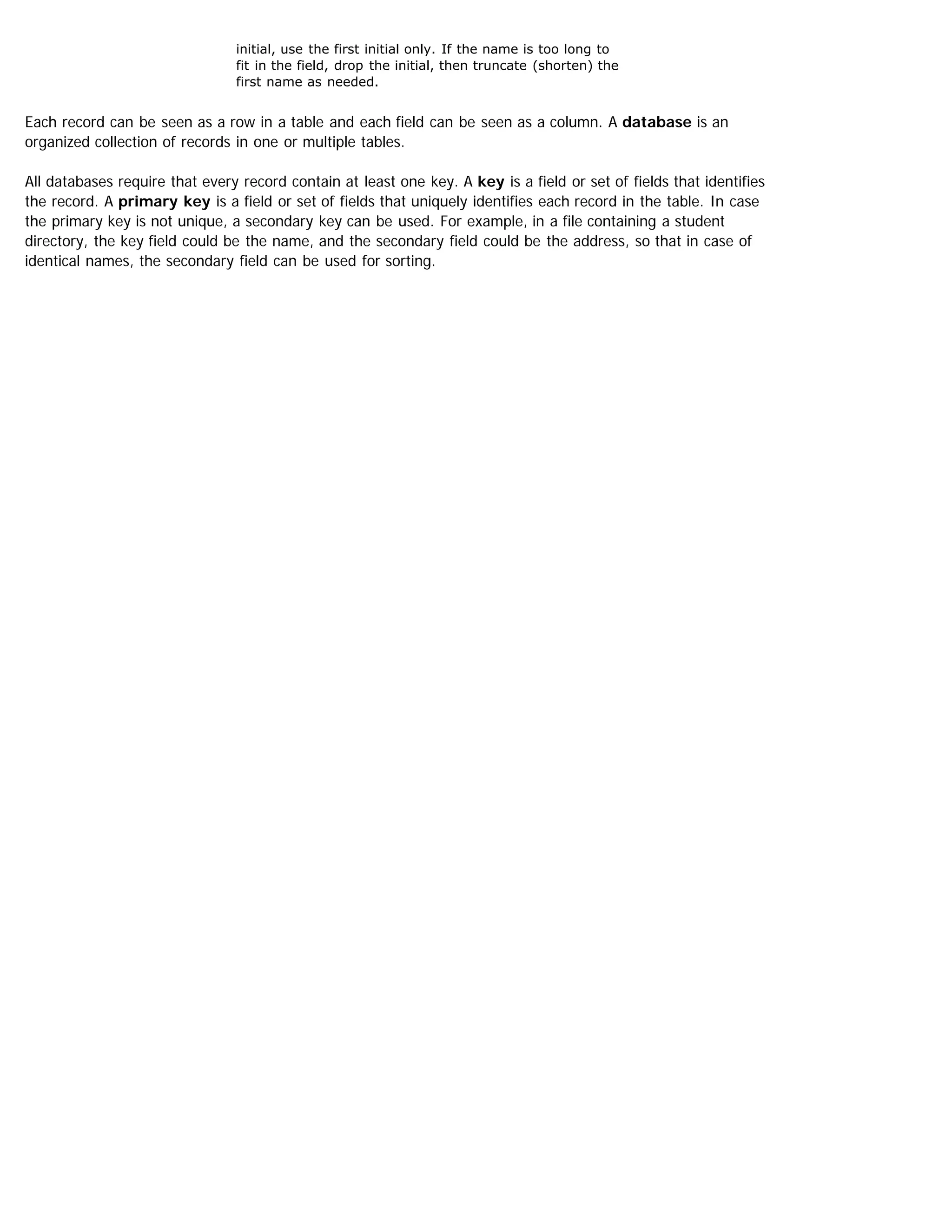 initial, use the first initial only. If the name is too long to
fit in the field, drop the initial, then truncate (shorten) the
first name as needed.
Each record can be seen as a row in a table and each field can be seen as a column. A database is an
organized collection of records in one or multiple tables.
All databases require that every record contain at least one key. A key is a field or set of fields that identifies
the record. A primary key is a field or set of fields that uniquely identifies each record in the table. In case
the primary key is not unique, a secondary key can be used. For example, in a file containing a student
directory, the key field could be the name, and the secondary field could be the address, so that in case of
identical names, the secondary field can be used for sorting.
 