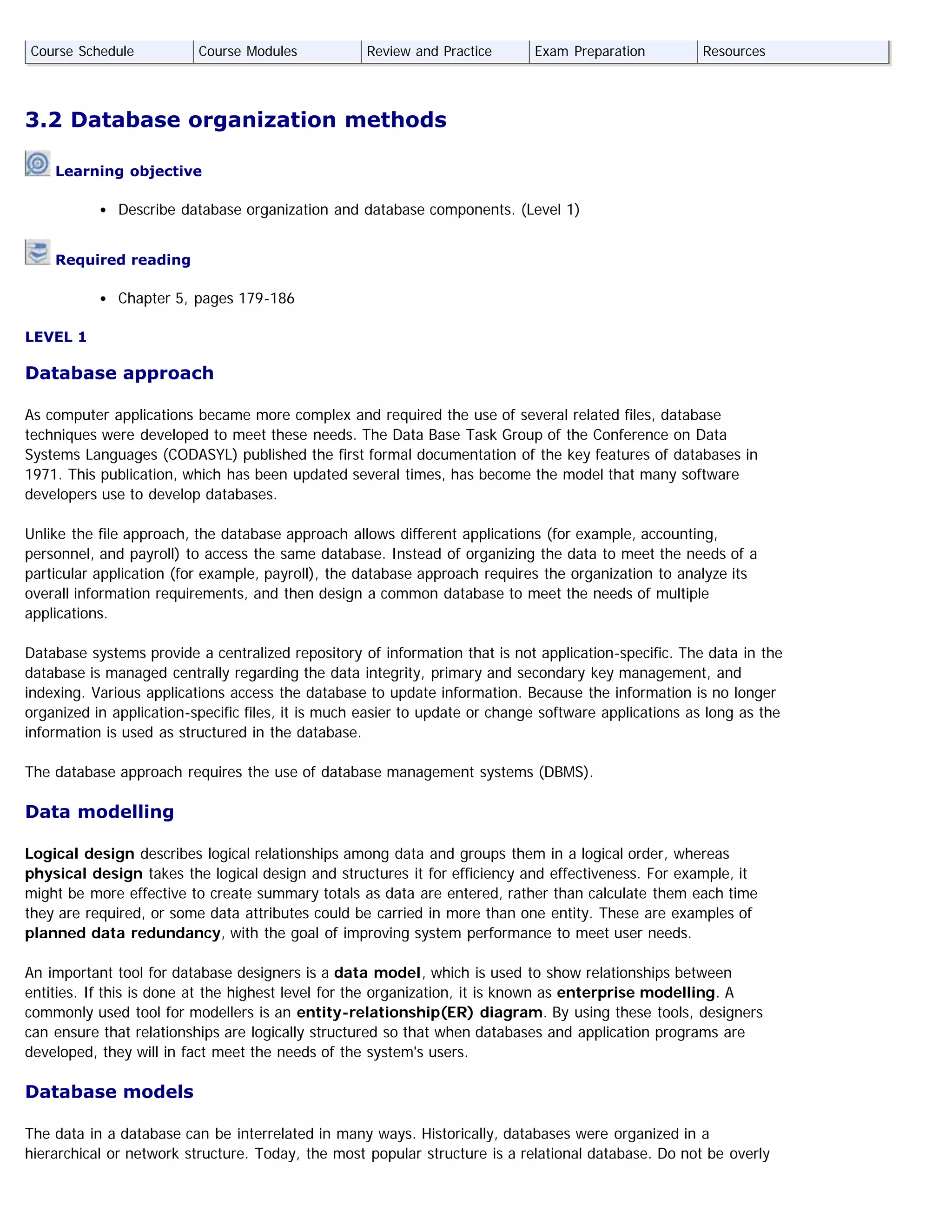 3.2 Database organization methods
Learning objective
Describe database organization and database components. (Level 1)
Required reading
Chapter 5, pages 179-186
LEVEL 1
Database approach
As computer applications became more complex and required the use of several related files, database
techniques were developed to meet these needs. The Data Base Task Group of the Conference on Data
Systems Languages (CODASYL) published the first formal documentation of the key features of databases in
1971. This publication, which has been updated several times, has become the model that many software
developers use to develop databases.
Unlike the file approach, the database approach allows different applications (for example, accounting,
personnel, and payroll) to access the same database. Instead of organizing the data to meet the needs of a
particular application (for example, payroll), the database approach requires the organization to analyze its
overall information requirements, and then design a common database to meet the needs of multiple
applications.
Database systems provide a centralized repository of information that is not application-specific. The data in the
database is managed centrally regarding the data integrity, primary and secondary key management, and
indexing. Various applications access the database to update information. Because the information is no longer
organized in application-specific files, it is much easier to update or change software applications as long as the
information is used as structured in the database.
The database approach requires the use of database management systems (DBMS).
Data modelling
Logical design describes logical relationships among data and groups them in a logical order, whereas
physical design takes the logical design and structures it for efficiency and effectiveness. For example, it
might be more effective to create summary totals as data are entered, rather than calculate them each time
they are required, or some data attributes could be carried in more than one entity. These are examples of
planned data redundancy, with the goal of improving system performance to meet user needs.
An important tool for database designers is a data model, which is used to show relationships between
entities. If this is done at the highest level for the organization, it is known as enterprise modelling. A
commonly used tool for modellers is an entity-relationship(ER) diagram. By using these tools, designers
can ensure that relationships are logically structured so that when databases and application programs are
developed, they will in fact meet the needs of the system's users.
Database models
The data in a database can be interrelated in many ways. Historically, databases were organized in a
hierarchical or network structure. Today, the most popular structure is a relational database. Do not be overly
Course Schedule Course Modules Review and Practice Exam Preparation Resources
 