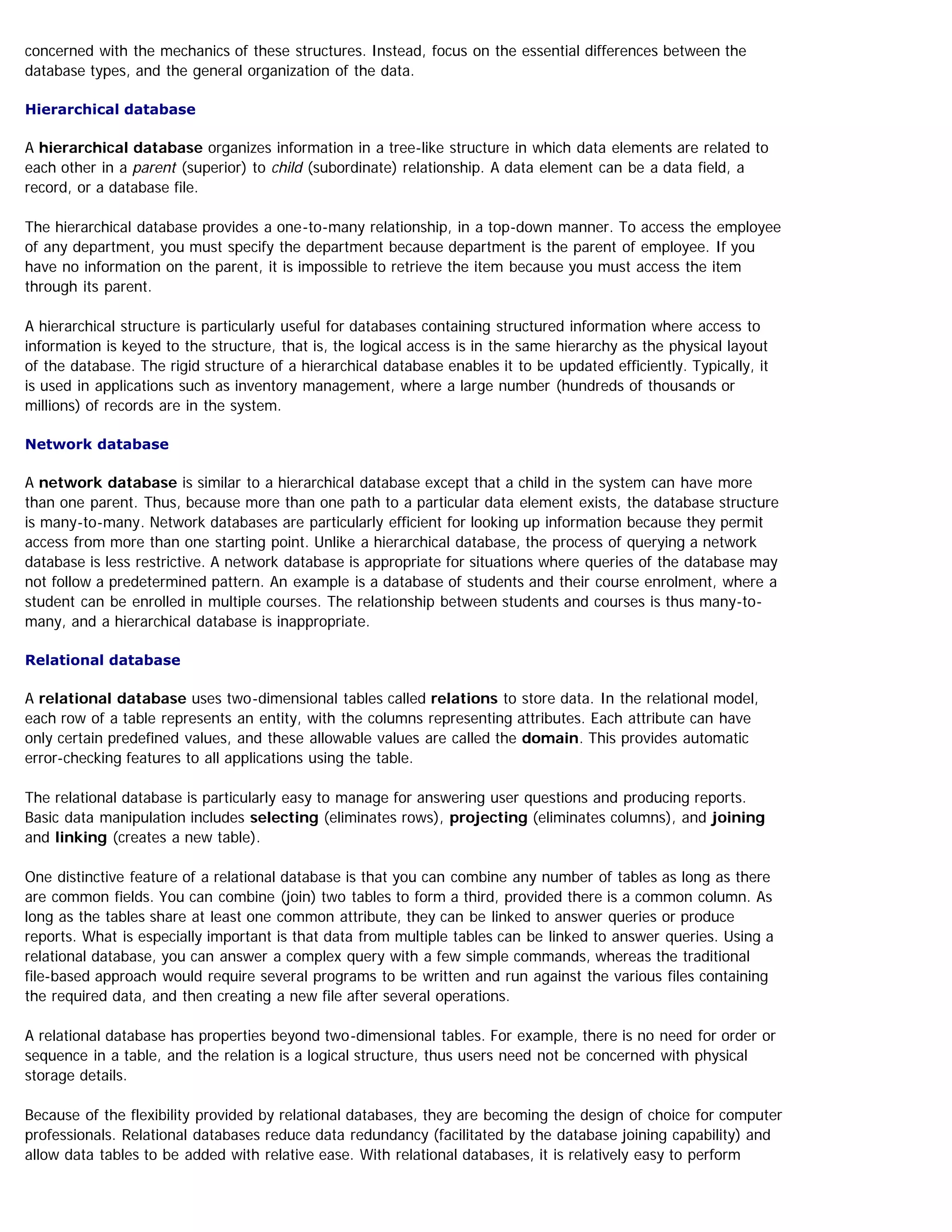 concerned with the mechanics of these structures. Instead, focus on the essential differences between the
database types, and the general organization of the data.
Hierarchical database
A hierarchical database organizes information in a tree-like structure in which data elements are related to
each other in a parent (superior) to child (subordinate) relationship. A data element can be a data field, a
record, or a database file.
The hierarchical database provides a one-to-many relationship, in a top-down manner. To access the employee
of any department, you must specify the department because department is the parent of employee. If you
have no information on the parent, it is impossible to retrieve the item because you must access the item
through its parent.
A hierarchical structure is particularly useful for databases containing structured information where access to
information is keyed to the structure, that is, the logical access is in the same hierarchy as the physical layout
of the database. The rigid structure of a hierarchical database enables it to be updated efficiently. Typically, it
is used in applications such as inventory management, where a large number (hundreds of thousands or
millions) of records are in the system.
Network database
A network database is similar to a hierarchical database except that a child in the system can have more
than one parent. Thus, because more than one path to a particular data element exists, the database structure
is many-to-many. Network databases are particularly efficient for looking up information because they permit
access from more than one starting point. Unlike a hierarchical database, the process of querying a network
database is less restrictive. A network database is appropriate for situations where queries of the database may
not follow a predetermined pattern. An example is a database of students and their course enrolment, where a
student can be enrolled in multiple courses. The relationship between students and courses is thus many-to-
many, and a hierarchical database is inappropriate.
Relational database
A relational database uses two-dimensional tables called relations to store data. In the relational model,
each row of a table represents an entity, with the columns representing attributes. Each attribute can have
only certain predefined values, and these allowable values are called the domain. This provides automatic
error-checking features to all applications using the table.
The relational database is particularly easy to manage for answering user questions and producing reports.
Basic data manipulation includes selecting (eliminates rows), projecting (eliminates columns), and joining
and linking (creates a new table).
One distinctive feature of a relational database is that you can combine any number of tables as long as there
are common fields. You can combine (join) two tables to form a third, provided there is a common column. As
long as the tables share at least one common attribute, they can be linked to answer queries or produce
reports. What is especially important is that data from multiple tables can be linked to answer queries. Using a
relational database, you can answer a complex query with a few simple commands, whereas the traditional
file-based approach would require several programs to be written and run against the various files containing
the required data, and then creating a new file after several operations.
A relational database has properties beyond two-dimensional tables. For example, there is no need for order or
sequence in a table, and the relation is a logical structure, thus users need not be concerned with physical
storage details.
Because of the flexibility provided by relational databases, they are becoming the design of choice for computer
professionals. Relational databases reduce data redundancy (facilitated by the database joining capability) and
allow data tables to be added with relative ease. With relational databases, it is relatively easy to perform
 
