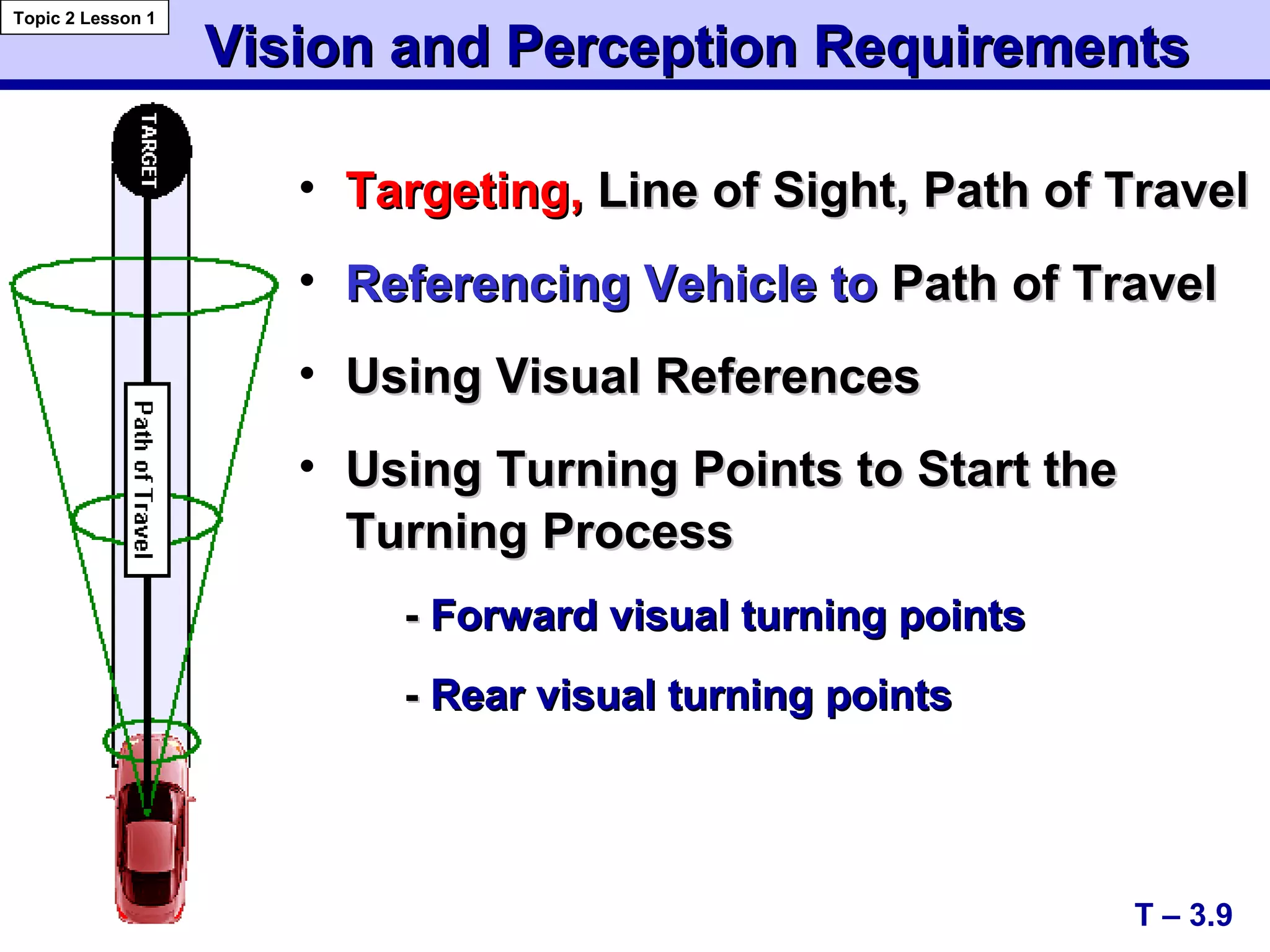 Vision and Perception RequirementsVision and Perception Requirements
• Targeting,Targeting, Line of Sight, Path of TravelLine of Sight, Path of Travel
• Referencing Vehicle toReferencing Vehicle to Path of TravelPath of Travel
• Using Visual ReferencesUsing Visual References
• Using Turning Points to Start theUsing Turning Points to Start the
Turning ProcessTurning Process
-- Forward visual turning pointsForward visual turning points
-- Rear visual turning pointsRear visual turning points
T – 3.9
Topic 2 Lesson 1
 