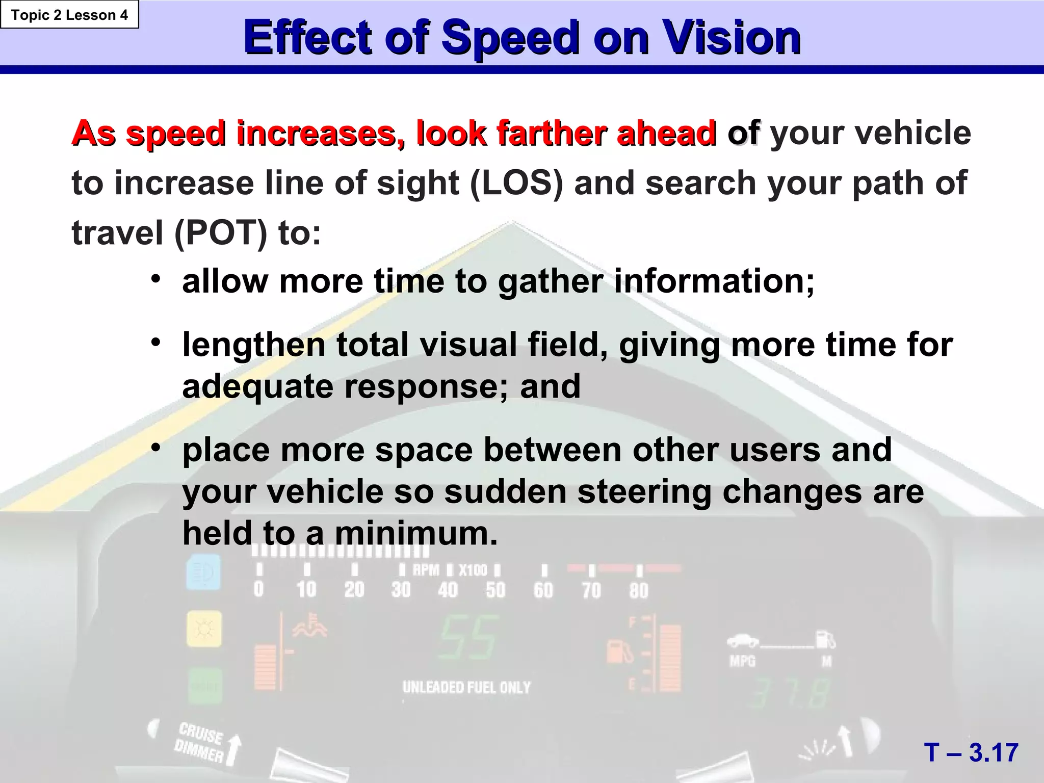 Effect of Speed on VisionEffect of Speed on Vision
• allow more time to gather information;
• lengthen total visual field, giving more time for
adequate response; and
• place more space between other users and
your vehicle so sudden steering changes are
held to a minimum.
As speed increases, look farther aheadAs speed increases, look farther ahead ofof your vehicle
to increase line of sight (LOS) and search your path of
travel (POT) to:
T – 3.17
Topic 2 Lesson 4
 