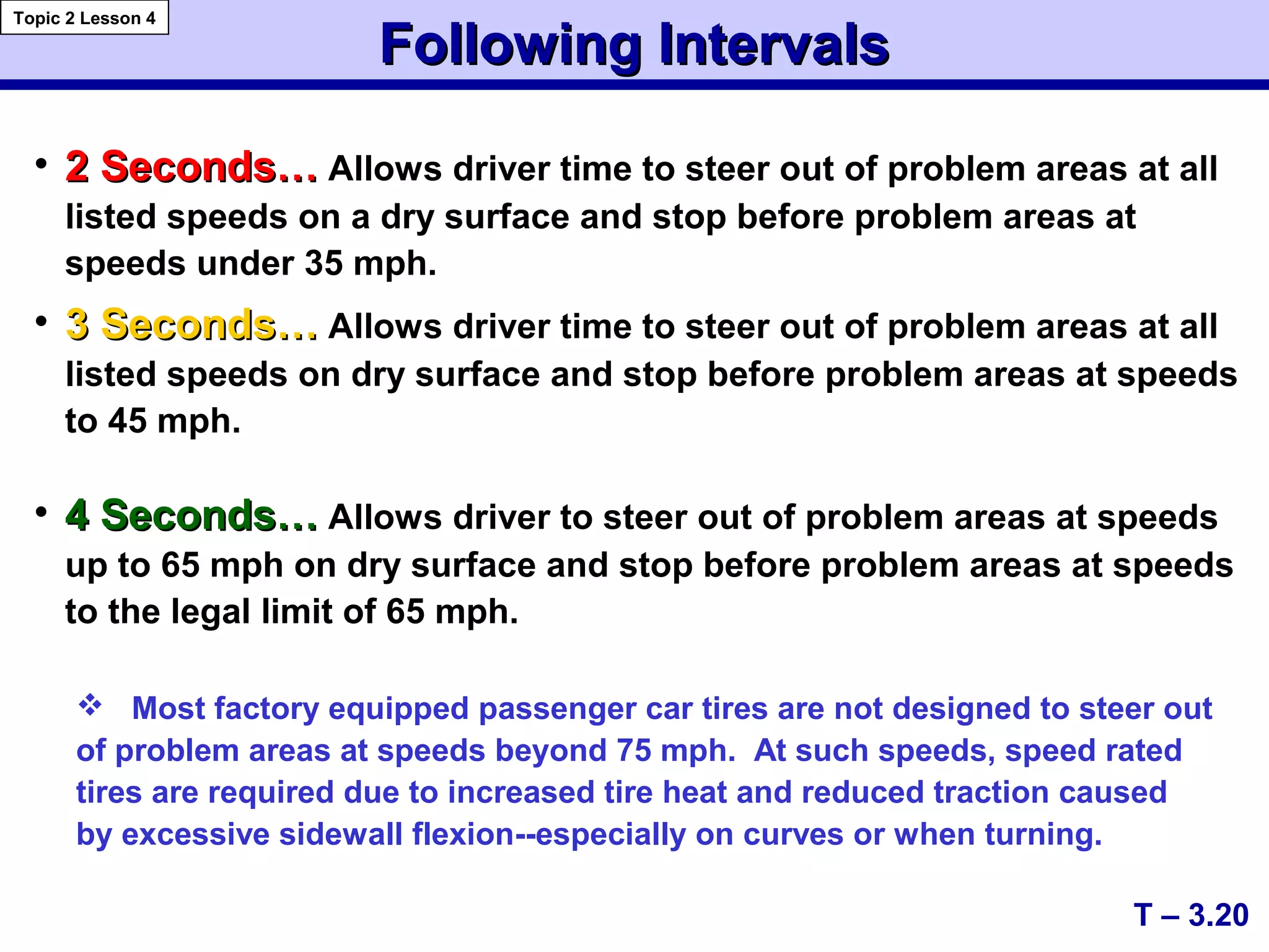 Following IntervalsFollowing Intervals
• 2 Seconds…2 Seconds… Allows driver time to steer out of problem areas at all
listed speeds on a dry surface and stop before problem areas at
speeds under 35 mph.
• 3 Seconds…3 Seconds… Allows driver time to steer out of problem areas at all
listed speeds on dry surface and stop before problem areas at speeds
to 45 mph.
• 4 Seconds…4 Seconds… Allows driver to steer out of problem areas at speeds
up to 65 mph on dry surface and stop before problem areas at speeds
to the legal limit of 65 mph.
T – 3.20
Topic 2 Lesson 4
 Most factory equipped passenger car tires are not designed to steer out
of problem areas at speeds beyond 75 mph. At such speeds, speed rated
tires are required due to increased tire heat and reduced traction caused
by excessive sidewall flexion--especially on curves or when turning.
 