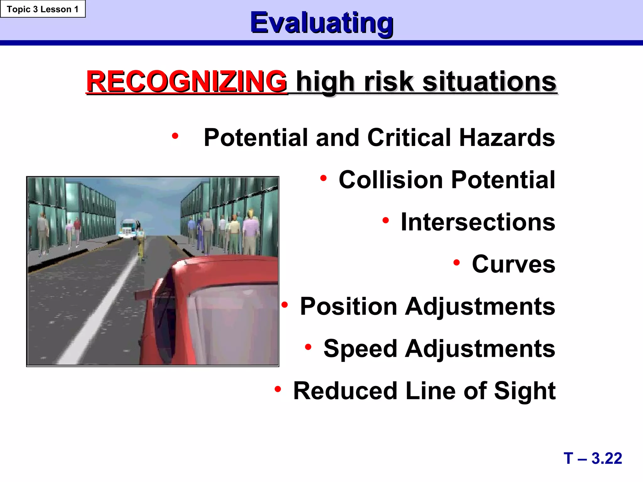 EvaluatingEvaluating
• Potential and Critical Hazards
• Collision Potential
• Intersections
• Curves
• Position Adjustments
• Speed Adjustments
• Reduced Line of Sight
T – 3.22
Topic 3 Lesson 1
RECOGNIZINGRECOGNIZING high risk situationshigh risk situations
 