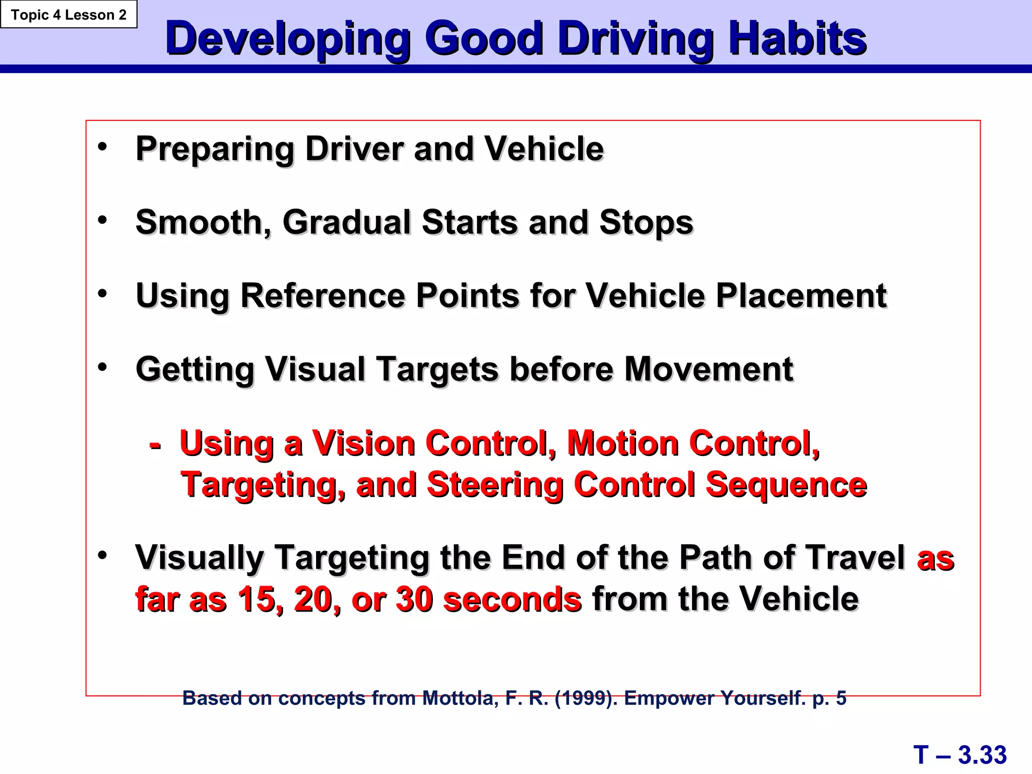 A+
C+
Developing Good Driving HabitsDeveloping Good Driving Habits
• Preparing Driver and VehiclePreparing Driver and Vehicle
• Smooth, Gradual Starts and StopsSmooth, Gradual Starts and Stops
• Using Reference Points for Vehicle PlacementUsing Reference Points for Vehicle Placement
• Getting Visual Targets before MovementGetting Visual Targets before Movement
- Using a Vision Control, Motion Control,- Using a Vision Control, Motion Control,
Targeting, and Steering Control SequenceTargeting, and Steering Control Sequence
• Visually Targeting the End of the Path of TravelVisually Targeting the End of the Path of Travel asas
farfar as 15, 20, or 30 secondsas 15, 20, or 30 seconds from the Vehiclefrom the Vehicle
Based on concepts from Mottola, F. R. (1999). Empower Yourself. p. 5
T – 3.33
Topic 4 Lesson 2
 
