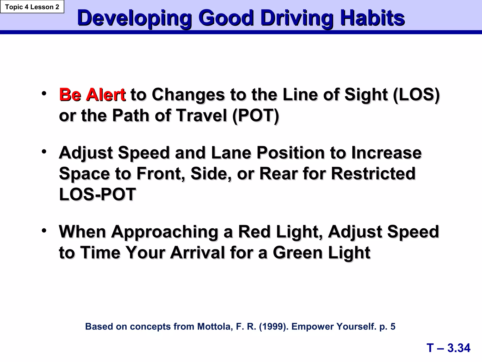 A+
C+
Developing Good Driving HabitsDeveloping Good Driving Habits
Based on concepts from Mottola, F. R. (1999). Empower Yourself. p. 5
• Be AlertBe Alert to Changes to the Line of Sight (LOS)to Changes to the Line of Sight (LOS)
or the Path of Travel (POT)or the Path of Travel (POT)
• Adjust Speed and Lane Position to IncreaseAdjust Speed and Lane Position to Increase
Space to Front, Side, or Rear for RestrictedSpace to Front, Side, or Rear for Restricted
LOS-POTLOS-POT
• When Approaching a Red Light, Adjust SpeedWhen Approaching a Red Light, Adjust Speed
to Time Your Arrival for a Green Lightto Time Your Arrival for a Green Light
T – 3.34
Topic 4 Lesson 2
 