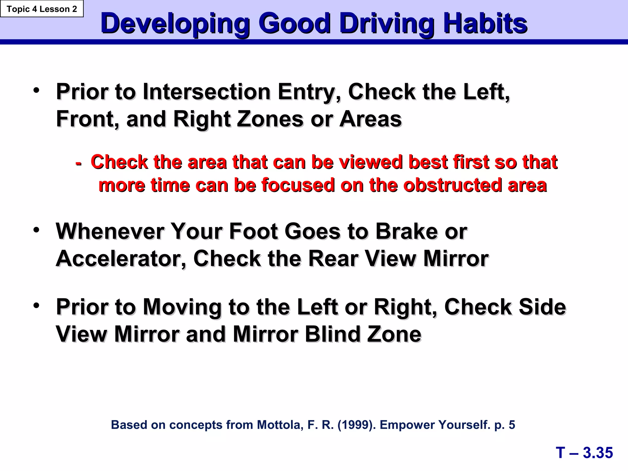 A+
C+
Developing Good Driving HabitsDeveloping Good Driving Habits
Based on concepts from Mottola, F. R. (1999). Empower Yourself. p. 5
• Prior to Intersection Entry, Check the Left,Prior to Intersection Entry, Check the Left,
Front, and Right Zones or AreasFront, and Right Zones or Areas
-- Check the area that can be viewed best first so thatCheck the area that can be viewed best first so that
more time can be focused on the obstructed areamore time can be focused on the obstructed area
• Whenever Your Foot Goes to Brake orWhenever Your Foot Goes to Brake or
Accelerator, Check the Rear View MirrorAccelerator, Check the Rear View Mirror
• Prior to Moving to the Left or Right, Check SidePrior to Moving to the Left or Right, Check Side
View Mirror and Mirror Blind ZoneView Mirror and Mirror Blind Zone
T – 3.35
Topic 4 Lesson 2
 