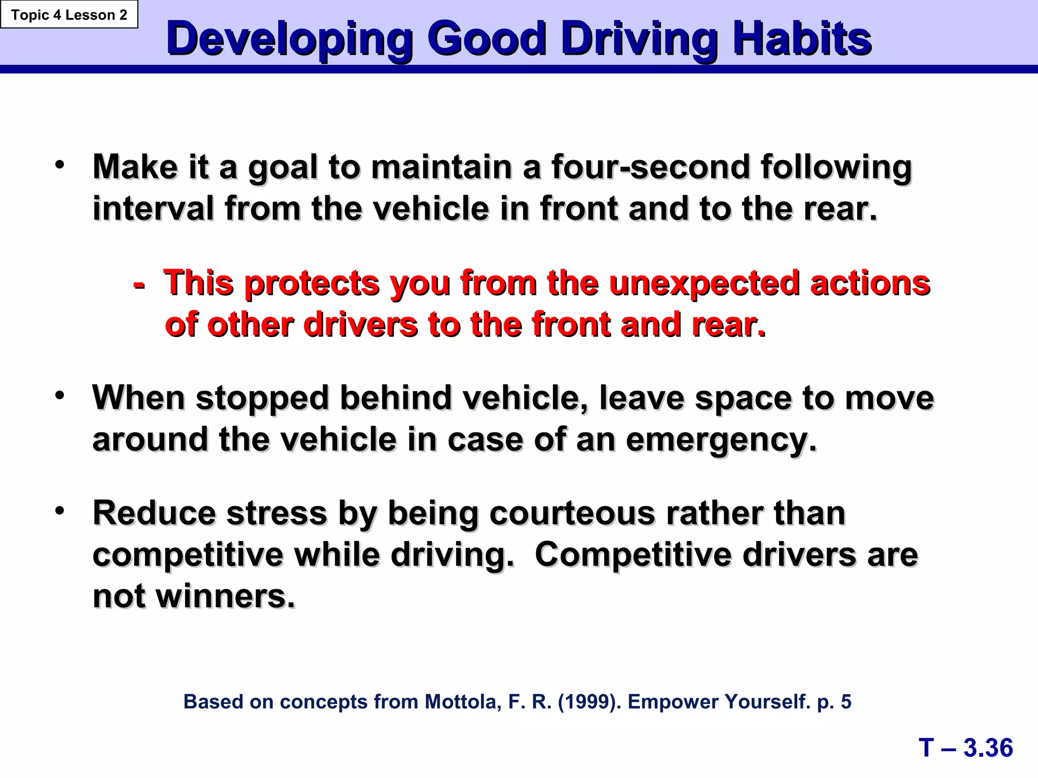A+
C+
Developing Good Driving HabitsDeveloping Good Driving Habits
Based on concepts from Mottola, F. R. (1999). Empower Yourself. p. 5
• Make it a goal to maintain a four-second followingMake it a goal to maintain a four-second following
interval from the vehicle in front and to the rear.interval from the vehicle in front and to the rear.
- This protects you from the unexpected actions- This protects you from the unexpected actions
of other drivers to the front and rear.of other drivers to the front and rear.
• When stopped behind vehicle, leave space to moveWhen stopped behind vehicle, leave space to move
around the vehicle in case of an emergency.around the vehicle in case of an emergency.
• Reduce stress by being courteous rather thanReduce stress by being courteous rather than
competitive while driving. Competitive drivers arecompetitive while driving. Competitive drivers are
not winners.not winners.
T – 3.36
Topic 4 Lesson 2
 